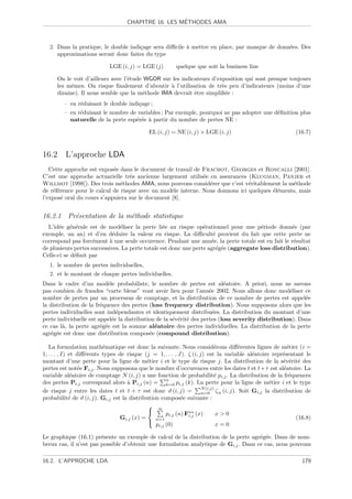´
                                    CHAPITRE 16. LES METHODES AMA



   2. Dans la pratique, le double indi¸age sera diﬃcile ` mettre en place, par manque de donn´es. Des
                                      c                 a                                    e
      approximations seront donc faites du type

                            LGE (i, j) = LGE (j)         quelque que soit la business line

      On le voit d’ailleurs avec l’´tude WGOR sur les indicateurs d’exposition qui sont presque toujours
                                   e
      les mˆmes. On risque ﬁnalement d’aboutir ` l’utilisation de tr`s peu d’indicateurs (moins d’une
            e                                    a                    e
      dizaine). Il nous semble que la m´thode IMA devrait ˆtre simpliﬁ´e :
                                        e                  e            e
         – en r´duisant le double indi¸age ;
               e                      c
         – en r´duisant le nombre de variables ; Par exemple, pourquoi ne pas adopter une d´ﬁnition plus
               e                                                                           e
           naturelle de la perte esp´r´e ` partir du nombre de pertes NE :
                                    ee a

                                             EL (i, j) = NE (i, j) × LGE (i, j)                             (16.7)


16.2 L’approche LDA
   Cette approche est expos´e dans le document de travail de Frachot, Georges et Roncalli [2001].
                            e
C’est une approche actuarielle tr`s ancienne largement utilis´e en assurances (Klugman, Panjer et
                                   e                          e
Willmot [1998]). Des trois m´thodes AMA, nous pouvons consid´rer que c’est v´ritablement la m´thode
                               e                                e              e               e
de r´f´rence pour le calcul de risque avec un mod`le interne. Nous donnons ici quelques ´l´ments, mais
    ee                                            e                                     ee
l’expos´ oral du cours s’appuiera sur le document [8].
       e


16.2.1 Pr´sentation de la m´thode statistique
         e                 e
  L’id´e g´n´rale est de mod´liser la perte li´e au risque op´rationnel pour une p´riode donn´e (par
       e e e                    e                 e               e                     e          e
exemple, un an) et d’en d´duire la valeur en risque. La diﬃcult´ provient du fait que cette perte ne
                             e                                        e
correspond pas forc´ment ` une seule occurence. Pendant une ann´e, la perte totale est en fait le r´sultat
                     e     a                                         e                              e
de plusieurs pertes successives. La perte totale est donc une perte agr´g´e (aggregate loss distribution).
                                                                        e e
Celle-ci se d´ﬁnit par
             e
   1. le nombre de pertes individuelles,
   2. et le montant de chaque pertes individuelles.
Dans le cadre d’un mod`le probabiliste, le nombre de pertes est al´atoire. A priori, nous ne savons
                            e                                              e
pas combien de fraudes “carte bleue” vont avoir lieu pour l’ann´e 2002. Nous allons donc mod´liser ce
                                                                     e                             e
nombre de pertes par un processus de comptage, et la distribution de ce nombre de pertes est appel´e     e
la distribution de la fr´quence des pertes (loss frequency distribution). Nous supposons alors que les
                        e
pertes individuelles sont ind´pendantes et identiquement distribu´es. La distribution du montant d’une
                                e                                      e
perte individuelle est appel´e la distribution de la s´v´rit´ des pertes (loss severity distribution). Dans
                              e                       e e e
ce cas l`, la perte agr´g´e est la somme al´atoire des pertes individuelles. La distribution de la perte
         a              e e                   e
agr´g´e est donc une distribution compos´e (compound distribution).
    e e                                     e

   La formulation math´matique est donc la suivante. Nous consid´rons diﬀ´rentes lignes de m´tier (i =
                           e                                                 e        e                   e
1, . . . , I) et diﬀ´rents types de risque (j = 1, . . . , J). ζ (i, j) est la variable al´atoire repr´sentant le
                    e                                                                      e           e
montant d’une perte pour la ligne de m´tier i et le type de risque j. La distribution de la s´v´rit´ des
                                            e                                                           e e e
pertes est not´e Fi,j . Nous supposons que le nombre d’occurences entre les dates t et t+τ est al´atoire. La
                 e                                                                                      e
variable al´atoire de comptage N (i, j) a une fonction de probabilit´ pi,j . La distribution de la fr´quences
               e                                                             e                             e
                                                    n
des pertes Pi,j correspond alors ` Pi,j (n) = k=0 pi,j (k). La perte pour la ligne de m´tier i et le type
                                    a                                                             e
                                                                      N (i,j)
de risque j entre les dates t et t + τ est donc ϑ (i, j) =            n=0 ζ n (i, j). Soit Gi,j la distribution de
probabilit´ de ϑ (i, j). Gi,j est la distribution compos´e suivante :
              e                                             e
                                              ∞
                                                   pi,j (n) Fn (x)           x0
                                                               i,j
                                 Gi,j (x) =     n=1                                                          (16.8)
                                              p (0)                          x=0
                                                 i,j

Le graphique (16.1) pr´sente un exemple de calcul de la distribution de la perte agr´g´e. Dans de nom-
                        e                                                             e e
breux cas, il n’est pas possible d’obtenir une formulation analytique de Gi,j . Dans ce cas, nous pouvons

16.2. L’APPROCHE LDA                                                                                           179
 