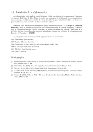 1.4 L’´volution de la r´glementation
      e                e
  La r´glementation prudentielle a consid´rablement ´volu´ ces vingt derni`res ann´es sous l’impulsion
       e                                    e            e     e               e         e
des travaux du Comit´ de Bˆle. Mˆme si celui-ci n’a aucun pouvoir d´cisionnel, ses recommandations
                        e      a     e                                     e
sont reprises par les diﬀ´rentes autorit´s de tutelle des diﬀ´rents pays industrialis´s. Bien sˆr, il existe de
                          e             e                    e                       e         u
petites diﬀ´rences entre les textes de Bˆle et les textes oﬃciels.
           e                             a

   En Europe, c’est la Commission Europ´enne qui est charg´e de d´ﬁnir la CAD (Capital Adequacy
                                         e                    e       e
Directive). Mais la mise en œuvre revient aux diﬀ´rentes autorit´s de tutuelle nationales. En France,
                                                     e               e
c’est la Commission Bancaire (qui est rattach´e ` la Banque de France) qui contrˆle l’application de la
                                              e a                                    o
CAD (en fait, une version fran¸aise adapt´e ` la l´gislation fran¸aise par le Comit´ de la R´glementation
                              c          e a      e              c                 e        e
Bancaire et Financi`re — CRBF).
                    e

  Les principales dates de l’´volution de la r´glementation sont les suivantes :
                             e                e
1988 The Basle Capital Accord
1993 Capital Adequacy Directive
1996 Amendment to the Capital Accord to incorporate market risks
1999 A new capital adequacy framework
2001 The New Basel Capital Accord
2004 (2005 ?) Basle II


Bibliographie
[1] Amendment to the capital accord to incorporate market risks, Basle Committee on Banking Supervi-
    sion, January 1996, N◦ 24
[2] Bernstein, P.L. [1995], Des Id´es Capitales, Presses Universitaires de France, Paris
                                  e
[3] Crouhy, M., D. Galai et R. Mark [2001], Risk Management, McGraw-Hill
[4] Diamond, D.W. et P.H. Dybvig [1983] Bank runs, deposit insurance and liquidity, Journal of Political
    Economy, 91(3), 401-419
[5] Jorion, P. [2001], Value at Risk : The new Benchmark for Controlling Market Risks, deuxi`me
                                                                                            e
    ´dition, McGraw-Hill
    e
 