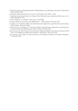 [2] Basel Committee on Banking Supervision, Working Paper on the Regulatory Treatment of Operational
   Risk, september 2001
[3] Institute International Finance, Inc, Letter to Mr. Roger Cole, March 1, 2001
[4] Institute International Finance, Inc, Report of the Working Group on Operational Risk, June 4  5,
   2001 (Washington, D.C.)
[5] I.I.F. Taskforce on “technical” I.M.A. issues, March 2001
[6] Sakura Bank Ltd, Derivation of the IMA formula — RPI calculation, February 2001
[7] Mori, T. et E. Harada [2001], Internal Measurement Approach to operational risk capital charge,
   Bank of Japan, Discussion Paper
[8] Frachot, A., P. Georges et T. Roncalli [2001], Loss Distribution Approach for operational risk,
   Groupe de Recherche Op´rationnelle, Cr´dit Lyonnais, Working Paper
                         e               e
[9] Klugman, S.A., H.H. Panjer et G.E. Willmot [1998], Loss Models : From Data to Decisions, Wiley
   Series in Probability and Mathematical Statistics, John Wiley  Sons, New York
[10] Thoraval, P-Y. [2001], Le risque op´rationnel, Club Banque, F´d´ration des Banques Fran¸aises,
                                        e                         e e                       c
   27 septembre 2001
 