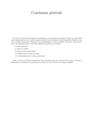 Conclusion g´n´rale
                                          e e




  Le but de ce cours est d’introduire les principales notions de gestion des risques. Pour cela, il me semble
que la r´glementation est le meilleur support possible pour d´velopper les id´es essentielles. Bˆle II occupe
        e                                                     e               e                 a
donc une place importante. N´anmoins, les m´thodologies ne sont pas ﬁg´es. Il est donc important de
                                e                e                             e
suivre les d´veloppements r´cents dans diﬀ´rents domaines, par exemple :
            e                e               e
   – le risque optionnel,
   – le risque de mod`le,
                     e
   – le risque de taux dans le bilan,
   – la mod´lisation du risque de cr´dit,
           e                        e
   – et le backtesting dans le risque op´rationnel.
                                        e

   Enﬁn, j’ai tr`s peu abord´ un probl`me qui est fondamental dans la gestion des risques : celui de la
                e           e         e
d´pendance stochastique. Ce probl`me fera l’objet du cours “Gestion des risques multiples”.
 e                                e
 