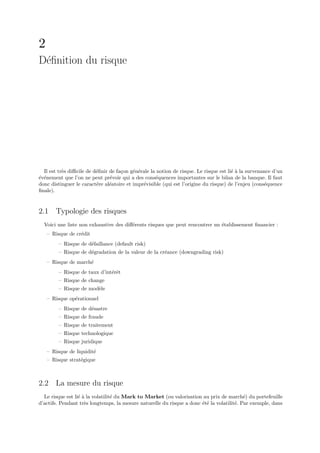 2
D´ﬁnition du risque
 e




  Il est tr`s diﬃcile de d´ﬁnir de fa¸on g´n´rale la notion de risque. Le risque est li´ ` la survenance d’un
           e              e          c    e e                                          ea
´v´nement que l’on ne peut pr´voir qui a des cons´quences importantes sur le bilan de la banque. Il faut
e e                             e                   e
donc distinguer le caract´re al´atoire et impr´visible (qui est l’origine du risque) de l’enjeu (cons´quence
                          e     e             e                                                      e
ﬁnale).


2.1 Typologie des risques
  Voici une liste non exhaustive des diﬀ´rents risques que peut rencontrer un ´tablissement ﬁnancier :
                                        e                                     e
    – Risque de cr´dit
                  e
         – Risque de d´faillance (default risk)
                      e
         – Risque de d´gradation de la valeur de la cr´ance (downgrading risk)
                      e                               e
    – Risque de march´
                     e
         – Risque de taux d’int´rˆt
                               ee
         – Risque de change
         – Risque de mod`le
                        e
    – Risque op´rationnel
               e
         – Risque de d´sastre
                      e
         – Risque de fraude
         – Risque de traitement
         – Risque technologique
         – Risque juridique
    – Risque de liquidit´
                        e
    – Risque strat´gique
                  e



2.2 La mesure du risque
  Le risque est li´ ` la volatilit´ du Mark to Market (ou valorisation au prix de march´) du portefeuille
                  ea              e                                                        e
d’actifs. Pendant tr`s longtemps, la mesure naturelle du risque a donc ´t´ la volatilit´. Par exemple, dans
                     e                                                 ee              e
 