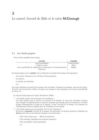 3
Le nouvel Accord de Bˆle et le ratio McDonough
                     a




3.1 Les fonds propres
  Voici le bilan simpliﬁ´ d’une banque
                        e

                                         ACTIF                                       PASSIF
                                   Actifs immobilis´s
                                                    e                              Fonds propres
                                    Cr´dits et prˆts
                                       e          e                                   Dette
        titres (portfeuilles de n´gociation, de placement et d’investissement)
                                 e                                                    D´pˆts
                                                                                       e o
                                       Tr´sorerie
                                          e

Les fonds propres (ou le capital) sont un ´l´ments du passif d’une banque. Ils regroupent :
                                          ee
    – Les actions ordinaires et les certiﬁcats d’investissement,
    – les r´serves,
           e
    – le r´sultat non distribu´,
          e                   e
    – etc.
Les autres ´l´ments du passif d’une banque sont les d´pˆts, l’´pargne des m´nages, ainsi que les dettes.
            ee                                           e o     e             e
A l’actif, nous trouvons les cr´dits et les prˆts aux m´nages et aux entreprises, les services, le portefeuille
                               e              e        e
de titres, etc.

  Le rˆle des fonds propres est triple (Dubernet [1997]) :
      o
  1.     Les fonds propres sont n´cessaires ` la croissance.
                                 e          a
       Les fonds propres sont le moteur de l’activit´ de la banque. A cause des contraintes externes
                                                        e
       (par exemple, la r´glementation) et internes (impos´es par exemple par les actionnaires), ces fonds
                         e                                   e
       propres dimensionnent le risque de la banque, et donc l’activit´ de la banque. La croissance de
                                                                       e
       l’´tablissement ﬁnancier d´pend donc de l’´volution de son capital.
         e                       e                 e
  2.     Les fonds propres sont une garantie vis-`-vis des cr´anciers.
                                                 a           e
       Ils servent ` garantir l’activit´ de la banque. En particulier, ils doivent permettre d’absorber les
                   a                   e
       fortes pertes dues ` des ´l´ments ´xog`nes et/ou inattendus :
                          a      ee       e    e

         – Crise russe (risque pays — d´faut de paiement),
                                       e
         – Crise asiatique (implosion des syst`mes bancaires),
                                              e
         – Crise immobili`re (krach sp´culatif),
                         e            e
         – etc.
 