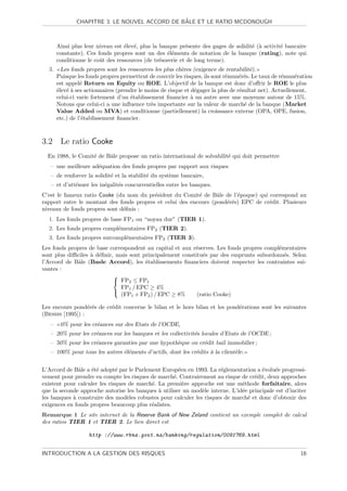 ˆ
               CHAPITRE 3. LE NOUVEL ACCORD DE BALE ET LE RATIO MCDONOUGH



       Ainsi plus leur niveau est ´lev´, plus la banque pr´sente des gages de solidit´ (` activit´ bancaire
                                  e e                      e                         e a         e
       constante). Ces fonds propres sont un des ´l´ments de notation de la banque (rating), note qui
                                                    ee
       conditionne le coˆt des ressources (de tr´sorerie et de long terme).
                        u                        e
  3.     Les fonds propres sont les ressources les plus ch`res (exigence de rentabilit´).
                                                          e                            e
       Puisque les fonds propres permettent de couvrir les risques, ils sont r´mun´r´s. Le taux de r´mun´ration
                                                                              e    ee               e     e
       est appel´ Return on Equity ou ROE. L’objectif de la banque est donc d’oﬀrir le ROE le plus
                 e
       ´lev´ ` ses actionnaires (prendre le moins de risque et d´gager la plus de r´sultat net). Actuellement,
       e ea                                                      e                 e
       celui-ci varie fortement d’un ´tablissement ﬁnancier ` un autre avec une moyenne autour de 15%.
                                     e                         a
       Notons que celui-ci a une inﬂuence tr`s importante sur la valeur de march´ de la banque (Market
                                              e                                      e
       Value Added ou MVA) et conditionne (partiellement) la croissance externe (OPA, OPE, fusion,
       etc.) de l’´tablissement ﬁnancier.
                  e



3.2 Le ratio Cooke
  En 1988, le Comit´ de Bˆle propose un ratio international de solvabilit´ qui doit permettre
                   e     a                                               e
   – une meilleure ad´quation des fonds propres par rapport aux risques
                     e
   – de renforcer la solidit´ et la stabilit´ du syst`me bancaire,
                            e               e        e
   – et d’att´nuer les in´galit´s concurrentielles entre les banques.
             e           e     e
C’est le fameux ratio Cooke (du nom du pr´sident du Comit´ de Bˆle de l’´poque) qui correspond au
                                          e                e      a      e
rapport entre le montant des fonds propres et celui des encours (pond´r´s) EPC de cr´dit. Plusieurs
                                                                     ee             e
niveaux de fonds propres sont d´ﬁnis :
                               e
  1. Les fonds propres de base FP1 ou “noyau dur” (TIER 1).
  2. Les fonds propres compl´mentaires FP2 (TIER 2).
                            e
  3. Les fonds propres surcompl´mentaires FP3 (TIER 3).
                               e
Les fonds propres de base correspondent au capital et aux r´serves. Les fonds propres compl´mentaires
                                                           e                               e
sont plus diﬃciles ` d´ﬁnir, mais sont principalement constitu´s par des emprunts subordonn´s. Selon
                   a e                                         e                             e
l’Accord de Bˆle (Basle Accord), les ´tablissements ﬁnanciers doivent respecter les contraintes sui-
              a                         e
vantes :
                            
                             FP2 ≤ FP1
                              FP1 / EPC ≥ 4%
                            
                              (FP1 + FP2 ) / EPC ≥ 8%       (ratio Cooke)

Les encours pond´r´s de cr´dit concerne le bilan et le hors bilan et les pond´rations sont les suivantes
                  ee      e                                                  e
(Bessis [1995]) :
   –    0% pour les cr´ances sur des Etats de l’OCDE,
                      e
   – 20% pour les cr´ances sur les banques et les collectivit´s locales d’Etats de l’OCDE ;
                    e                                        e
   – 50% pour les cr´ances garanties par une hypoth`que ou cr´dit bail immobilier ;
                    e                              e         e
   – 100% pour tous les autres ´l´ments d’actifs, dont les cr´dits ` la client`le.
                               ee                            e     a          e


L’Accord de Bˆle a ´t´ adopt´ par le Parlement Europ´en en 1993. La r´glementation a ´volu´e progressi-
              a    ee         e                       e               e                e     e
vement pour prendre en compte les risques de march´. Contrairement au risque de cr´dit, deux approches
                                                    e                               e
existent pour calculer les risques de march´. La premi`re approche est une m´thode forfaitaire, alors
                                           e            e                      e
que la seconde approche autorise les banques ` utiliser un mod`le interne. L’id´e principale est d’inciter
                                              a                e               e
les banques ` construire des mod`les robustes pour calculer les risques de march´ et donc d’obtenir des
            a                     e                                              e
exigences en fonds propres beaucoup plus r´alistes.
                                           e
Remarque 1 Le site internet de la Reserve Bank of New Zeland contient un exemple complet de calcul
des ratios TIER 1 et TIER 2. Le lien direct est

                    http ://www.rbnz.govt.nz/banking/regulation/0091769.html


INTRODUCTION A LA GESTION DES RISQUES                                                                     16
 