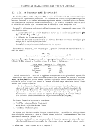 ˆ
              CHAPITRE 3. LE NOUVEL ACCORD DE BALE ET LE RATIO MCDONOUGH



3.3 Bˆle II et le nouveau ratio de solvabilit´
     a                                       e
  Le Comit´ de Bˆle a publi´ le 16 janvier 2001 le second document consultatif pour une r´forme (en
           e       a         e                                                                     e
profondeur) de la r´glementation prudentielle. Celui-ci fait suite ` la publication en juin 1999 d’un premier
                   e                                               a
document consultatif et aux diverses r´actions de la profession. Dans le calendrier original de la r´forme,
                                      e                                                               e
une seconde p´riode consultative devait avoir lieu jusqu’au 31 mai 2001 pour permettre la r´daction ﬁnale
             e                                                                                 e
du nouvel Accord pour ﬁn 2001. L’impl´mentation de celui-ci ´tait pr´vu pour janvier 2004.
                                        e                         e       e

  Le calendrier original est actuellement retard´, et l’impl´mentation n’est d´sormais pr´vue qu’en 2005
                                                e           e                 e          e
pour plusieurs raisons :
   – Le Comit´ de Bˆle n’est pas satisfait des r´ponses fournies par les banques aux questionnaires QIS
             e     a                            e
     (Quantitative Impact Study).
   – La calibration aux donn´es s’av`re diﬃcile.
                            e       e
   – Il existe des d´saccords importants entre le Comit´ de Bˆle et les associations de banques (par
                    e                                  e     a
     exemple, sur la part du risque op´rationnel).
                                      e
   – Enﬁn, plusieurs questions m´thodologiques ne sont pas r´solues.
                                e                           e

   Les motivations du nouvel Accord sont multiples. La premi`re d’entre elle est la modiﬁcation de l’as-
                                                            e
siette des risques :
                                             FP1 + FP2
                                                                               ≥ 8%
                     risque de cr´dit + risque op´rationnel + risque de march´
                                 e               e                           e
L’assiette des risques int´gre d´sormais le risque op´rationnel. Dans la version de janvier 2001,
                           e       e                        e
le Comit´ de Bˆle proposait la r´partition suivante de la charge en fonds propres
        e     a                 e

                              Type de risque    Exigence en FP      R´partition
                                                                     e
                                 Cr´dit
                                    e                 6%                75%
                                 March´ e            0.4%               5%
                               Op´rationnel
                                 e                   1.6%              20%
                                  Total               8%               100%

La seconde motivation de l’Accord est de rapprocher la r´glementation des pratiques en vigueur dans
                                                               e
l’industrie pour le pilotage des risques, aﬁn que l’exigence en fonds propres sont plus sensible au risque r´el
                                                                                                            e
(more risk sensitive) de la banque. A terme, l’id´e est d’autoriser les banques, sous certaines conditions,
                                                     e
d’utiliser les mod`les internes pour mesurer le risque de cr´dit et le risque op´rationnel, comme cela se
                   e                                           e                   e
fait d´j` pour le risque de march´.
      ea                            e
          [...] Le renforcement de l’´galit´ des conditions de concurrence et le meilleur alignement des
                                     e     e
      exigences de fonds propres sur les risques sous-jacents sont [...] deux ﬁnalit´s importantes du
                                                                                      e
      futur dispositif. [...] Le nouveau ratio permettra non seulement de faire converger le capital
      r´glementaire — souci des autorit´s de contrˆle — et le capital ´conomique — souci des
       e                                     e           o                    e
      ´tablissements — mais aussi, au-del` des exigences de fonds propres, de poser un v´ritable
      e                                        a                                                 e
      cadre prudentiel pour le contrˆle bancaire des prochaines ann´es (Pujal [2001]).
                                       o                                e

  Le nouveau dispositif se d´compose en trois piliers :
                            e
  1. First Pillar : Minimum Capital Requirement
  2. Second Pillar : Supervisory Review Process
  3. Third Pillar : Market Discipline

  Le premier pilier concerne l’exigence minimale en fonds propres. Le traitement du risque de march´  e
reste inchang´. Le traitement du risque de cr´dit est revu en profondeur. Trois m´thodes sont d´sormais
             e                               e                                   e             e
possibles pour mesurer le risque de cr´dit :
                                      e
   – L’approche standardis´e est une version actualis´e de l’approche r´glementaire actuelle. En parti-
                             e                         e                 e
     culier, la classiﬁcation est beaucoup plus ﬁne et la notation externe (rating) est prise en compte.

      ˆ                                       ´
3.3. BALE II ET LE NOUVEAU RATIO DE SOLVABILITE                                                             17
 