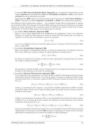 ˆ
              CHAPITRE 3. LE NOUVEL ACCORD DE BALE ET LE RATIO MCDONOUGH



   – L’approche IRB (Internal Ratings Based Approach) est une m´thode de calcul bas´e sur des
                                                                       e                  e
     mesures internes des probabilit´s de d´faillance (Probability of Default ou PD) et des mesures
                                    e      e
     externes des autres param`tres du mod`le.
                               e             e
   – Dans l’approche IRB “avanc´e”, la banque estime aussi le taux de perte (Loss Given Default ou
                                e
     LGD), l’exposition au d´faut (Exposure At Default ou EAD) et le traitement des garanties.
                            e
La m´thode de calcul (relativement complexe — voir le chapitre 10 page 105) est standardis´e et impos´e
      e                                                                                         e         e
par le Comit´ de Bˆle. Pour l’instant, le Comit´ de Bˆle n’envisage pas d’autoriser l’utilisation de mod`les
             e     a                           e     a                                                  e
internes. Le risque op´rationnel fait maintenant partie de l’assiette des risques. Comme pour le risque
                      e
op´rationnel, le Comit´ de Bˆle propose trois m´thodes pour le mesurer :
   e                   e     a                   e
  1. La m´thode Basic Indicator Approach (BIA).
          e
     Dans ce cas, le risque op´rationnel d’un ´tablissement est appr´hend´ ` partir d’un indicateur
                                e                 e                    e e a
     ﬁnancier. Le Comit´ de Bˆle propose de retenir le revenu brut GI comme proxy. La charge en
                         e       a
     capital K se calcule alors tr`s facilement ` partir de la formule
                                  e             a

                                                    K = α × GI                                          (3.1)

     o` α est un coeﬃcient ﬁx´ par les autorit´s r´glementaires. Un premier calcul du Comit´ de Bˆle
      u                      e                e e                                          e     a
     donne α ´gal ` 30%.
              e   a
  2. La m´thode Standardized Approach (SA).
          e
     Dans cette approche, l’´tablissement ﬁnancier est divis´ en business lines. Un indicateur ﬁnancier
                              e                                e
     FI est alors utilis´ pour calculer la charge en capital sp´ciﬁque ` la business line i
                        e                                      e       a

                                               K (i) = β (i) × FI (i)                                   (3.2)

     La charge en capital pour la banque au titre du risque op´rationnel correspond alors ` la somme
                                                              e                           a
     des charges en capital sp´ciﬁques :
                              e

                                        K=         K (i) =        β (i) × FI (i)                        (3.3)
                                               i              i

     Pour l’instant, le Comit´ de Bˆle a retenu 7 business lines et n’envisage pas de prendre en compte
                              e      a
     les eﬀets de diversiﬁcation (c’est-`-dire les corr´lations).
                                        a              e
  3. La m´thode Internal Measurement Approach (IMA).
          e
     C’est l’approche la plus sophistiqu´e. Le Comit´ de Bˆle a adopt´ un d´coupage matriciel du risque
                                          e           e     a           e     e
     op´rationnel. Pour une business line i et un type de risque j, la charge en capital est d´ﬁnie comme
        e                                                                                      e
     l’unexpected loss UL (i, j) au seuil de conﬁance de 99%. La formule suivante est utilis´e pour calculer
                                                                                            e
     UL (i, j) :

                              K (i, j) := UL (i, j) = EL (i, j) × γ (i, j) × RPI (i, j)                 (3.4)

     o` EL (i, j) repr´sente la perte moyenne, γ est un facteur d’´chelle r´glementaire et RPI est l’indice
      u               e                                           e        e
     de proﬁl de risque. Notons que le Comit´ de Bˆle propose de calculer la perte moyenne comme le
                                              e       a
     produit de trois termes :

                                   EL (i, j) = EI (i, j) × PE (i, j) × LGE (i, j)                       (3.5)

     o` EI (i, j) est l’indicateur d’exposition, PE (i, j) est la probabilit´ d’occurence d’une perte unitaire
       u                                                                    e
     et LGE (i, j) est le montant de la perte unitaire. En combinant ces deux ´quations, nous obtenons
                                                                                     e
     l’expression suivante pour UL (i, j) :

                       UL (i, j) = EI (i, j) × PE (i, j) × LGE (i, j) × γ (i, j) × RPI (i, j)           (3.6)

     Parmi les 5 param`tres n´cessaires au calcul, seul γ est un param`tre externe fourni par les autorit´s
                       e     e                                        e                                  e
     r´glementaires. Comme pour la m´thode SA, la charge en capital pour la banque au titre du risque
      e                                e
     op´rationnel correspond alors ` la somme des charges en capital sp´ciﬁques :
        e                          a                                      e

                                              K=              UL (i, j)                                 (3.7)
                                                      i   j



INTRODUCTION A LA GESTION DES RISQUES                                                                      18
 