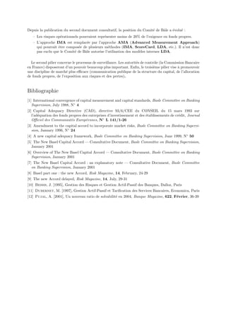 Depuis la publication du second document consultatif, la position du Comit´ de Bˆle a ´volu´ :
                                                                          e     a     e    e
   – Les risques op´rationnels pourraient repr´senter moins de 20% de l’exigence en fonds propres.
                   e                          e
   – L’approche IMA est remplac´e par l’approche AMA (Advanced Measurement Approach)
                                  e
     qui pourrait ˆtre compos´e de plusieurs m´thodes (IMA, ScoreCard, LDA, etc.). Il n’est donc
                  e          e                  e
     pas exclu que le Comit´ de Bˆle autorise l’utilisation des mod`les internes LDA.
                           e     a                                 e

  Le second pilier concerne le processus de surveillance. Les autorit´s de contrˆle (la Commission Bancaire
                                                                     e          o
en France) disposeront d’un pouvoir beaucoup plus important. Enﬁn, le troisi`me pilier vise ` promouvoir
                                                                                e             a
une discipline de march´ plus eﬃcace (communication publique de la structure du capital, de l’allocation
                        e
de fonds propres, de l’exposition aux risques et des pertes).


Bibliographie
[1] International convergence of capital measurement and capital standards, Basle Committee on Banking
   Supervision, July 1988, N◦ 4
[2] Capital Adequacy Directive (CAD), directive 93/6/CEE du CONSEIL du 15 mars 1993 sur
   l’ad´quation des fonds propres des entreprises d’investissement et des ´tablissements de cr´dit, Journal
       e                                                                  e                   e
   Oﬃciel des Communaut´s Europ´ennes, N◦ L 141/1-26
                           e        e
[3] Amendment to the capital accord to incorporate market risks, Basle Committee on Banking Supervi-
   sion, January 1996, N◦ 24
[4] A new capital adequacy framework, Basle Committee on Banking Supervision, June 1999, N◦ 50
[5] The New Basel Capital Accord — Consultative Document, Basle Committee on Banking Supervision,
   January 2001
[6] Overview of The New Basel Capital Accord — Consultative Document, Basle Committee on Banking
   Supervision, January 2001
[7] The New Basel Capital Accord : an explanatory note — Consultative Document, Basle Committee
   on Banking Supervision, January 2001
[8] Basel part one : the new Accord, Risk Magazine, 14, February, 24-29
[9] The new Accord delayed, Risk Magazine, 14, July, 29-31
[10] Bessis, J. [1995], Gestion des Risques et Gestion Actif-Passif des Banques, Dalloz, Paris
[11] Dubernet, M. [1997], Gestion Actif-Passif et Tariﬁcation des Services Bancaires, Economica, Paris
[12] Pujal, A. [2001], Un nouveau ratio de solvabilit´ en 2004, Banque Magazine, 622, F´vrier, 36-39
                                                     e                                 e
 