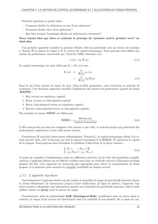 CHAPITRE 4. LA NOTION DE CAPITAL ECONOMIQUE ET L’ALLOCATION DE FONDS PROPRES



  Plusieurs questions se posent alors :
   – Comment d´cider la r´alisation ou non d’une op´ration ?
              e          e                         e
   – Comment choisir entre deux op´rations ?
                                  e
   – Que faire lorsque l’enveloppe allou´e est enti`rement consomm´e ?
                                        e          e              e
Nous voyons bien que dans ce contexte le principe de “premier arriv´, premier servi” ne
                                                                   e
tient plus.

  Une premi`re approche consid`re le principe d’Euler. Soit un portefeuille avec un vecteur de strat´gie
            e                  e                                                                    e
u. Notons R la mesure de risque et K le vecteur de capital ´conomique. Nous pouvons alors d´ﬁnir une
                                                           e                                  e
mesure de performance raisonnable par (Tasche [1999], th´or`me 4.4) :
                                                          e e

                                              a (u) = ∂u R (u)                                          (4.1)

Le capital ´conomique est alors d´ﬁni par K = (Ki (u)) avec
           e                     e
                                                      ui
                                          Ki (u) ≡         ai (u)
                                                     R (u)
                                                      ui
                                                 =         ∂u R (u)                                     (4.2)
                                                     R (u)

Dans le cas d’une mesure de risque de type Value-at-Risk gaussienne, nous retrouvons le principe de
covariance. Une deuxi`me approche consid`re l’´galisation des mesures de performance ajust´e du risque
                     e                  e     e                                           e
(RAPM) :
  1. Roc (return on regulatory capital)
  2. Rorac (return on risk-adjusted capital)
  3. Raroc (risk-adjusted return on regulatory capital)
  4. Rarorac (risk-adjusted return on risk-adjusted capital)
Par exemple, la mesure RORAC est d´ﬁnie par
                                  e
                                                    Revenu net
                                      RORAC =                                                           (4.3)
                                                 Capital ´conomique
                                                         e
L’id´e sous-jacente est alors de comparer cette mesure ` une cible, et seuls les projets qui pr´sentent des
    e                                                  a                                       e
performances sup´rieures ` cette cible seront retenus.
                  e        a

   Consid´rons M activit´s relativement ind´pendantes. Notons Km le capital ´conomique allou´ ` la m-
         e                e                    e                                e               ea
i`me activit´. Soit ϕ (K) la fonction qui relie le capital ´conomique et le RORAC. C repr´sente le capital
 e          e                                              e                             e
de la banque. Nous pouvons alors formaliser le probl`me d’allocation de la fa¸on suivante :
                                                         e                     c

                                            K1 + . . . + KM ≤ C
                                                                                                        (4.4)
                                            ϕm (Km ) = ϕm (Km )

A moins de consid´rer l’ind´pendance entre les diﬀ´rentes activit´s (ou de faire des hypoth`ses simpliﬁ-
                    e       e                         e             e                           e
catrices), l’approche bottom-up est diﬃcile ` utiliser pour faire un v´ritable exercice d’allocation de fonds
                                            a                         e
propres. En fait, cette approche est beaucoup plus appropri´e pour suivre la consommation de fonds
                                                                 e
propres, et ` posteriori pour mesurer la v´ritable rentabilit´ de chaque activit´.
             a                            e                   e                   e


4.3.2 L’approche top-down
   Contrairement ` l’approche bottom-up qui consiste ` consolider le risque du portefeuille bancaire depuis
                 a                                   a
le niveau ´l´mentaire (la transaction) jusqu’` l’unit´ d’allocation (la ligne de m´tier), l’approche top-
           ee                                a       e                              e
down consiste ` d´sagr´ger une information mesur´e sur l’ensemble du portefeuille bancaire, celle-ci ´tant
              a e      e                          e                                                   e
utilis´e comme un proxy pour la mesure de risque.
      e

  Concr`tement, selon la m´thodologie EaR (Earnings-at-Risk) usuellement mise en œuvre dans ce
        e                    e
contexte, le risque d’une activit´ est directement reli´ ` la volatilit´ de son r´sultat. De ce point de vue,
                                 e                     ea              e         e

INTRODUCTION A LA GESTION DES RISQUES                                                                     22
 