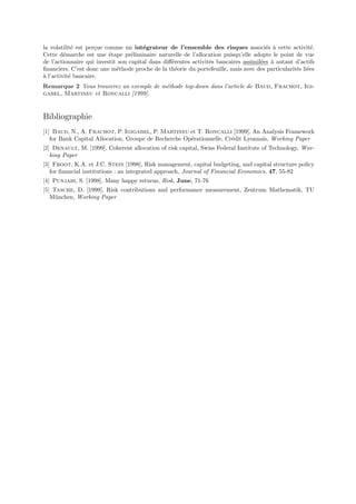 la volatilit´ est per¸ue comme un int´grateur de l’ensemble des risques associ´s ` cette activit´.
            e        c                 e                                               e a              e
Cette d´marche est une ´tape pr´liminaire naturelle de l’allocation puisqu’elle adopte le point de vue
         e                e        e
de l’actionnaire qui investit son capital dans diﬀ´rentes activit´s bancaires assimil´es ` autant d’actifs
                                                  e              e                   e a
ﬁnanciers. C’est donc une m´thode proche de la th´orie du portefeuille, mais avec des particularit´s li´es
                             e                      e                                             e e
a
` l’activit´ bancaire.
           e
Remarque 2 Vous trouverez un exemple de m´thode top-down dans l’article de Baud, Frachot, Igi-
                                         e
gabel, Martineu et Roncalli [1999].


Bibliographie
[1] Baud, N., A. Frachot, P. Igigabel, P. Martineu et T. Roncalli [1999], An Analysis Framework
   for Bank Capital Allocation, Groupe de Recherche Op´rationnelle, Cr´dit Lyonnais, Working Paper
                                                      e               e
[2] Denault, M. [1999], Coherent allocation of risk capital, Swiss Federal Institute of Technology, Wor-
   king Paper
[3] Froot, K.A. et J.C. Stein [1998], Risk management, capital budgeting, and capital structure policy
   for ﬁnancial institutions : an integrated approach, Journal of Financial Economics, 47, 55-82
[4] Punjabi, S. [1998], Many happy returns, Risk, June, 71-76
[5] Tasche, D. [1999], Risk contributions and performance measurement, Zentrum Mathematik, TU
   M¨nchen, Working Paper
     u
 