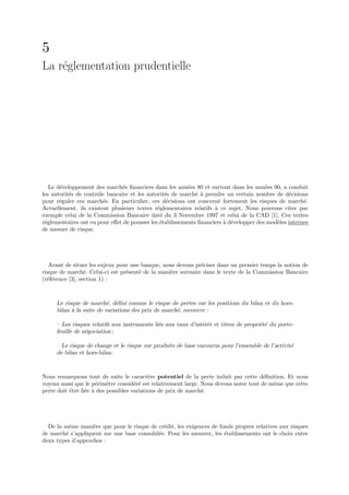 5
La r´glementation prudentielle
    e




   Le d´veloppement des march´s ﬁnanciers dans les ann´es 80 et surtout dans les ann´es 90, a conduit
       e                        e                         e                             e
les autorit´s de contrˆle bancaire et les autorit´s de march´ ` prendre un certain nombre de d´cisions
           e          o                          e           e a                                 e
pour r´guler ces march´s. En particulier, ces d´cisions ont concern´ fortement les risques de march´.
       e                e                         e                   e                                e
Actuellement, ils existent plusieurs textes r´glementaires relatifs ` ce sujet. Nous pouvons citer par
                                              e                     a
exemple celui de la Commission Bancaire dat´ du 3 Novembre 1997 et celui de la CAD [1]. Ces textes
                                               e
r´glementaires ont eu pour eﬀet de pousser les ´tablissements ﬁnanciers ` d´velopper des mod`les internes
 e                                             e                        a e                 e
de mesure de risque.




   Avant de situer les enjeux pour une banque, nous devons pr´ciser dans un premier temps la notion de
                                                              e
risque de march´. Celui-ci est pr´sent´ de la mani`re suivante dans le texte de la Commission Bancaire
                  e              e    e           e
(r´f´rence [3], section 1) :
  ee



     Le risque de march´, d´ﬁni comme le risque de pertes sur les positions du bilan et du hors-
                          e e
     bilan ` la suite de variations des prix de march´, recouvre :
           a                                         e

     – Les risques relatifs aux instruments li´s aux taux d’int´rˆt et titres de propri´t´ du porte-
                                              e                ee                      ee
     feuille de n´gociation ;
                 e

     – Le risque de change et le risque sur produits de base encourus pour l’ensemble de l’activit´
                                                                                                  e
     de bilan et hors-bilan.



Nous remarquons tout de suite le caract`re potentiel de la perte induit par cette d´ﬁnition. Et nous
                                            e                                           e
voyons aussi que le p´rim`tre consid´r´ est relativement large. Nous devons noter tout de mˆme que cette
                      e    e          ee                                                   e
perte doit ˆtre li´e ` des possibles variations de prix de march´.
           e      e a                                           e




  De la mˆme mani`re que pour le risque de cr´dit, les exigences de fonds propres relatives aux risques
          e        e                          e
de march´ s’appliquent sur une base consolid´e. Pour les mesurer, les ´tablissements ont le choix entre
        e                                   e                         e
deux types d’approches :
 