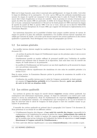 ´
                          CHAPITRE 5. LA REGLEMENTATION PRUDENTIELLE



Bˆle) sur le risque bancaire, mais celui-ci concernait plus sp´ciﬁquement le risque de cr´dit, c’est-`-dire
  a                                                           e                          e           a
le risque de d´faillance de la contrepartie . Ce n’est qu’en 1993 que des m´thodes standardis´es pour
               e                                                              e                   e
mesurer les risques de march´ ont commenc´ ` ˆtre propos´es dans le cadre du Comit´ de Bˆle, sans
                                e              e a e            e                         e       a
encore faire l’objet d’application en termes de contrˆle . Sous la pression de certains ´v`nements mar-
                                                       o                                e e
quants du d´but des ann´es 1990 (en particulier, la faillite de la banque Barings), de nouveaux travaux
             e            e
ont vu le jour, notamment l’amendement ` l’Accord sur les fonds propres de 1988 concernant les risques
                                            a
de march´ du comit´ de Bˆle en janvier 1996. C’est sur ce texte, ainsi que sur la directive 93/6/CEE
          e           e      a
du Conseil de l’Union Europ´enne du 15 mars 1993, que s’appuie tr`s fortement la r´glementation de la
                               e                                      e              e
Commission Bancaire.

   Les institutions ﬁnanci`res ont la possibilit´ d’utiliser leurs propres mod`les internes de mesure de
                            e                      e                              e
risques de march´ ` la place des m´thodes standardis´es. Ces mod`les internes doivent cependant ˆtre
                  ea                    e                   e             e                                 e
valid´s par l’autorit´ de tutelle, c’est-`-dire qu’ils doivent respecter des normes qualitatives et des crit`res
     e               e                    a                                                                 e
qualitatifs et quantitatifs. Nous d´veloppons ceux-ci dans les paragraphes qui suivent.
                                     e



5.2 Les normes g´n´rales
                e e
  Les mod`les internes doivent remplir les conditions minimales suivantes (section 1 de l’annexe 7 du
          e
document [3]) :
   –    le syst`me de gestion des risques de l’´tablissement repose sur des principes sains et mis en œuvre
               e                               e
       de mani`re int`gre ;
               e     e
   – l’´tablissement poss`de en nombre suﬃsant de personnel qualiﬁ´ pour l’utilisation de mod`les
       e                   e                                        e                           e
     ´labor´s non seulement dans le domaine de la n´gociation, mais aussi dans ceux du contrˆle des
     e      e                                        e                                      o
     risques, de l’audit interne et, du postmarch´ ;
                                                 e
   – les mod`les de l’´tablissement ont fait la preuve sur une dur´e signiﬁcative qu’ils mesurent les risques
            e         e                                           e
     avec une pr´cision raisonnable ;
                 e
   – l’´tablissement eﬀectue r´guli`rement des simulations de crise selon les modalit´s pr´cis´es ` la
       e                      e    e                                                 e    e e a
     section 5.5.3.
Dans la mˆme section, la Commission Bancaire pr´cise la proc´dure de soumission du mod`le et les
          e                                    e            e                         e
modalit´s d’utilisation :
       e
       L’utilisation des mod`les internes pour le calcul de l’exigence prudentielle en fonds propres
                            e
       est soumise ` l’approbation pr´alable de la Commission Bancaire, apr`s une p´riode
                    a                    e                                          e        e
       de suivi et de test en situation r´elle.
                                            e



5.3 Les crit`res qualitatifs
            e
   Les syst`mes de gestion des risques de march´ doivent respecter certains crit`res qualitatifs. Les
           e                                      e                                 e
cons´quences sont relativement importantes, puisque le degr´ de conformit´ ` ces crit`res peut condi-
     e                                                       e               ea        e
tionner le niveau du multiplicateur. Seuls les ´tablissements les respectant int´gralement pourront
                                                e                                e
pr´tendre au multiplicateur minimal. Ce multiplicateur (qui correspond au (3 + ξ) de la formule 5.1
   e
page 31) intervient dans le calcul de l’exigence de fonds propres et doit ˆtre consid´r´ comme un pa-
                                                                          e           ee
ram`tre de p´nalisation.
     e       e

  L’ensemble des crit`res qualitatifs est pr´sent´ dans le paragraphe 2 de l’annexe 7 du document [3].
                     e                      e    e
Nous pr´sentons ici un r´sum´ de ces diﬀ´rents crit`res :
       e                e   e             e         e
   a. L’´tablissement ﬁnancier doit disposer d’une unit´ de contrˆle des risques, responsable de la
        e                                                   e           o
      conﬁguration et de l’exploitation du syst`me de gestion des risques, ind´pendante des unit´s de
                                               e                                e                   e
      n´gociation. Elle doit ´tablir et analyser des rapports quotidiens sur les r´sultats produits
       e                          e                                                       e
      par les mod`les ainsi qu’une ´valuation de l’utilisation des limites de n´gociation et rend compte
                  e                 e                                          e
      directement ` l’organe ex´cutif de l’´tablissement.
                    a                e           e
  b. Cette unit´ doit eﬀectuer r´guli`rement ( au moins trimestriellement ) des contrˆles ex-post.
               e                e    e                                               o

                 ´ ´
5.2. LES NORMES GENERALES                                                                                    29
 