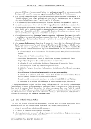 ´
                           CHAPITRE 5. LA REGLEMENTATION PRUDENTIELLE



  c.     L’organe d´lib´rant et l’organe ex´cutif doivent ˆtre activement associ´s au processus de contrˆles
                    e e                    e              e                     e                       o
        des risques et le consid´rer comme un aspect essentiel de l’activit´ de l’´tablissement.
                                e                                             e     e
  d.      Les rapports quotidiens doivent ˆtre revus par des responsables disposant de l’expertise et de
                                          e
        l’autorit´ suﬃsantes pour exiger au besoin une r´duction des positions prises par un op´rateur
                 e                                       e                                       e
        voire une diminution du degr´ d’exposition global de la banque.
                                       e
  e.     Les mod`les internes doivent ˆtre ´troitement int´gr´s ` la gestion journali`re des risques.
                e                     e    e              e e a                      e
   f.    Le syst`me de mesure des risques doit ˆtre utilis´ conjointement avec les limites op´rationnelles.
                e                              e          e                                  e
  g.      Un programme rigoureux de simulations de crise doit r´guli`rement compl´ter l’analyse des
                                                                   e    e               e
        risques fond´e sur les r´sultats quotidiens des mod`les internes. Lorsque ses conclusions font ap-
                     e           e                          e
        paraˆıtre une vuln´rabilit´ particuli`re ` un ensemble donn´ de circonstances, des mesures appro-
                          e        e         e a                     e
        pri´es doivent ˆtre prises rapidement pour r´duire ces risques.
           e           e                             e
  h.      Les ´tablissements doivent disposer d’un programme de v´riﬁcation du respect des r`gles
               e                                                    e                             e
        et proc´dures internes relatives au fonctionnement du syst`me de mesure des risques. Ce syst`me
                 e                                                e                                 e
        fait l’objet d’une documentation d´crivant les principes de base et le d´tail des techniques de
                                             e                                  e
        mesure utilis´es.
                      e
   i.     Une analyse ind´pendante du syst`me de mesure des risques doit ˆtre eﬀectu´e r´guli`rement
                            e                    e                               e          e e     e
        dans le cadre du processus d’un audit interne de l’´tablissement. Elle doit porter ` la fois sur les
                                                               e                             a
        activit´s des unit´s de n´gociation et sur celles de l’unit´ ind´pendante de contrˆle des
               e          e       e                                    e    e                       o
        risques. R´alis´e ` intervalles r´guliers, si possible annuellement, elle doit couvrir au minimum :
                   e e a                 e
          – le caract`re ad´quat de la documentation concernant le syst`me et les processus de mesure des
                      e    e                                           e
            risques ;
          – l’organisation de l’unit´ de contrˆle des risques ;
                                    e         o
          – l’int´gration des mesures des risques de march´ dans la gestion journali`re des risques ;
                 e                                        e                         e
          – les proc´dures d’agr´ment des mod`les et syst`mes de valorisation ;
                    e           e            e           e
          – la validation de toute modiﬁcation signiﬁcative du processus de mesure des risques ;
          – la couverture par le mod`le des diﬀ´rents risques de march´ ;
                                    e          e                      e
          – la ﬁabilit´ et l’int´grit´ du syst`me d’information et des tableaux de bord destin´s aux respon-
                      e         e    e        e                                               e
            sables ;
          – la pr´cision et l’exhaustivit´ des donn´es relatives aux positions ;
                 e                       e         e
          – le contrˆle de la coh´rence, de la mise ` jour et de la ﬁabilit´ des donn´es utilis´es dans les
                    o            e                  a                      e         e         e
            mod`les internes ainsi que de l’ind´pendance des sources ;
                 e                             e
          – l’exactitude et la pertinence des hypoth`ses en mati`re de volatilit´ et corr´lations ;
                                                    e           e               e        e
          – la v´riﬁcation de la pr´cision des mod`les par le biais d’analyses ex-post fr´quentes.
                e                  e              e                                      e
  Plusieurs commentaires peuvent ˆtre faits sur ces crit`res qualitatifs. Tout d’abord, la Commission
                                     e                    e
Bancaire insiste fortement sur l’organisation du syst`me des risques et notamment sur l’unit´ de contrˆle.
                                                     e                                      e          o
Sans fournir la structure d´sir´e du syst`me, elle indique des signaux forts pour l’unit´ de contrˆle
                            e e             e                                               e           o
concernant son ind´pendance, son pouvoir et sa comp´tence. La Commission Bancaire insiste aussi
                     e                                      e
sur la transparence des mod`les. Ils doivent notamment faire l’objet d’une description ´crite d´taill´e et
                             e                                                          e       e    e
doivent ˆtre aliment´s par des bases de donn´es ﬁables.
         e           e                           e



5.4 Les crit`res quantitatifs
            e
  Le choix des mod`les est laiss´ aux ´tablissements ﬁnanciers. Mais ils doivent respecter un certain
                    e            e      e
nombre de r`gles, qui sont d´crites dans le paragraphe 5 de l’annexe 7 du document [3] :
           e                e
  1.     La perte potentielle est calcul´e quotidiennement.
                                        e
  2.     Le niveau de conﬁance unilat´ral requis est de 99%.
                                     e
  3.      Il est appliqu´ un choc instantan´ sur les prix ´quivalent ` une variation sur dix jours correspondant
                        e                  e              e          a
        a
        ` une p´riode de d´tention de dix jours ouvr´s.
                 e          e                           e

INTRODUCTION A LA GESTION DES RISQUES                                                                        30
 