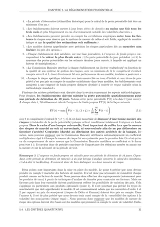 ´
                          CHAPITRE 5. LA REGLEMENTATION PRUDENTIELLE



  4.    La p´riode d’observation (´chantillon historique) pour le calcul de la perte potentielle doit ˆtre au
            e                     e                                                                   e
       minimum d’un an.
  5.    Les ´tablissements doivent mettre ` jour leurs s´ries de donn´es au moins une fois tous les
             e                            a             e            e
       trois mois et plus fr´quemment en cas d’accroissement notable des volatilit´s observ´es.
                            e                                                     e        e
  6.     Les ´tablissements peuvent prendre en compte les corr´lations empiriques entre tous les fac-
             e                                                 e
       teurs de risques sous r´serve que le syst`me de mesure de celles-ci soit ﬁable, appliqu´ de mani`re
                              e                 e                                             e        e
       int`gre et que la qualit´ des estimations soit suﬃsante.
          e                    e
  7.     Les mod`les doivent appr´hender avec pr´cision les risques particuliers li´s au caract`re non
                 e                e             e                                  e           e
       lin´aire du prix des options.
          e
  8.     Chaque ´tablissement doit satisfaire, sur une base journali`re, ` l’exigence de fonds propres cor-
                 e                                                  e a
       respondant ` la valeur la plus ´lev´e entre : i) la perte potentielle du jour pr´c´dent ; et ii) la
                   a                    e e                                                e e
       moyenne des pertes potentielles sur les soixante derniers jours ouvr´s, ` laquelle est appliqu´ un
                                                                              e a                     e
       facteur de multiplication.
  9.     La Commission Bancaire attribue ` chaque ´tablissement un facteur multiplicatif en fonction de
                                            a         e
       la qualit´ de son syst`me de gestion des risques, avec un minimum de 3, le compl´ment ´ventuel,
                e            e                                                            e      e
       compris entre 0 et 1, ´tant directement li´ aux performances de son mod`le, ´valu´es a posteriori.
                             e                   e                            e e       e
 10.    Lorsque le risque sp´ciﬁque inh´rent aux instruments li´s au taux d’int´rˆt et aux titres de pro-
                              e         e                        e               ee
       pri´t´ n’est pas pris en compte de mani`re satisfaisante dans leurs mod`les, les ´tablissements sont
          ee                                  e                               e         e
       assujettis ` une exigence de fonds propres distincte destin´e ` couvrir ce risque calcul´e selon la
                  a                                                e a                           e
       m´thodologie standard.
         e
  Plusieurs des crit`res pr´c´dents sont discut´s dans la section concernant les aspects m´thodologiques.
                    e      e e                 e                                          e
Pour r´sumer, les ´tablissements doivent calculer la perte potentielle quotidiennement pour
      e            e
une p´riode de d´tention de 10 jours. Notons cette perte potentielle P (t) ` la date t (jour ouvr´).
      e             e                                                             a                   e
A chaque date t, l’´tablissement calcule l’exigence de fonds propres FP (t) de la fa¸on suivante
                   e                                                                c
                                                                      60
                                                                  1
                            FP (t) = max P (t − 1) , (3 + ξ) ×              P (t − i)                   (5.1)
                                                                 60   i=1

avec ξ le compl´ment ´ventuel (0 ≤ ξ ≤ 1). Il est donc important de disposer d’une bonne mesure des
                e       e
risques (c’est-`-dire de la perte potentielle) puisque celle-ci conditionne totalement l’exigence en fonds
                a
propres. Dans le cadre d’une banque universelle, il est important de veiller ` ce que la mesure
                                                                                      a
des risques de march´ ne soit ni sur-estim´e, ni sous-estim´e aﬁn de ne pas d´favoriser ou
                          e                       e                   e                      e
favoriser l’activit´ Corporate March´ au d´triment des autres activit´s de la banque. De
                     e                      e        e                             e
mˆme, nous pouvons supposer que la Commission Bancaire attribuera automatiquement un coeﬃcient
  e
multiplicateur ´gal ` 4 lorsque la mesure de risque lui sera pr´sent´e pour la premi`re fois. Ce n’est qu’au
                e    a                                         e    e               e
vu du comportement de cette mesure que la Commission Bancaire modiﬁera ce coeﬃcient et le ﬁxera
peut-ˆtre ` 3. Il convient donc de prendre conscience de l’importance des r´ﬂexions men´es en amont sur
     e     a                                                                 e             e
la mesure et sur la n´cessit´ de la p´riode de test.
                       e    e        e

Remarque 3 L’exigence en fonds propres est calcul´e pour une p´riode de d´tention de 10 jours. Cepen-
                                                       e            e         e
dant, cette p´riode de d´tention est ramen´e ` un jour lorsque l’analyse concerne le calcul des exceptions,
              e          e                  e a
c’est-`-dire le backtesting. Il convient donc de bien distinguer ces deux mesures de risque.
      a

   Deux points sont importants dans la mise en place du mod`le. Le point 6 pr´cise que nous devons
                                                                 e                 e
prendre en compte l’ensemble des facteurs de march´. Il n’est donc pas n´cessaire de consid´rer chaque
                                                      e                    e                  e
produit comme un facteur de march´. Nous pouvons donc eﬀectuer des regroupements (notamment pour
                                      e
les produits de taux) ` partir de techniques d’analyse de donn´es pour construire ces facteurs. Mais ces
                       a                                        e
facteurs pris dans leur ensemble doivent parfaitement reﬂ´ter les possibilit´s de variation des prix. Cela
                                                           e                e
s’applique en particuliers aux produits optionnels (point 7). Il n’est pourtant pas pr´cis´ les types de
                                                                                        e e
non-lin´arit´ que doit appr´hender le mod`le. Il est commun´ment admis que les convexit´s d’ordre 1 et
        e    e               e              e                 e                            e
2 par rapport au prix du sous-jacent (risques de Delta et Gamma) doivent ˆtre pris en compte. Dans
                                                                               e
l’annexe 6, il est de plus pr´cis´ que nous devons tenir aussi compte de la sensibilit´ des options ` la
                              e e                                                       e              a
volatilit´ des sous-jacents (risque vega) . Nous pouvons donc supposer que les mod`les de mesure de
         e                                                                              e
risque des options doivent ˆtre bas´s sur des mod`les qui prennent en compte le smile de volatilit´. Enﬁn,
                            e       e            e                                                e

             `
5.4. LES CRITERES QUANTITATIFS                                                                            31
 