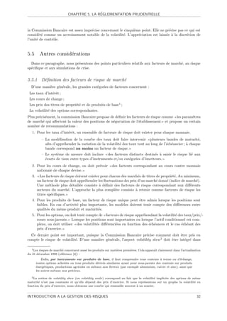 ´
                              CHAPITRE 5. LA REGLEMENTATION PRUDENTIELLE



la Commission Bancaire est assez impr´cise concernant le cinqui`me point. Elle ne pr´cise pas ce qui est
                                     e                         e                     e
consid´r´ comme un accroissement notable de la volatilit´. L’appr´ciation est laiss´e ` la discr´tion de
       ee                                                e       e                 e a          e
l’unit´ de contrˆle.
      e         o


5.5 Autres consid´rations
                 e
  Dans ce paragraphe, nous pr´sentons des points particuliers relatifs aux facteurs de march´, au risque
                              e                                                             e
sp´ciﬁque et aux simulations de crise.
  e


5.5.1 D´ﬁnition des facteurs de risque de march´
       e                                       e
  D’une mani`re g´n´rale, les grandes cat´gories de facteurs concernent :
            e    e e                     e
 Les taux d’int´rˆt ;
               ee
 Les cours de change ;
 Les prix des titres de propri´t´ et de produits de base1 ;
                              ee
 La volatilit´ des options correspondantes.
             e
Plus pr´cis´ment, la commission Bancaire propose de d´ﬁnir les facteurs de risque comme les param`tres
       e e                                           e                                           e
de march´ qui aﬀectent la valeur des positions de n´gociation de l’´tablissement et propose un certain
         e                                         e               e
nombre de recommandations :
   1. Pour les taux d’int´rˆt, un ensemble de facteurs de risque doit exister pour chaque monnaie.
                         ee
            – La mod´lisation de la courbe des taux doit faire intervenir plusieurs bandes de maturit´,
                     e                                                                                      e
              aﬁn d’appr´hender la variation de la volatilit´ des taux tout au long de l’´ch´ancier ; ` chaque
                        e                                   e                            e e          a
              bande correspond au moins un facteur de risque.
            – Le syst`me de mesure doit inclure des facteurs distincts destin´s ` saisir le risque li´ aux
                      e                                                        e a                   e
              ´carts de taux entre types d’instruments et/ou cat´gories d’´metteurs.
              e                                                 e         e
   2. Pour les cours de change, on doit pr´voir
                                          e                  des facteurs correspondant au cours contre monnaie
      nationale de chaque devise.
   3.     Les facteurs de risque doivent exister pour chacun des march´s de titres de propri´t´. Au minimum,
                                                                        e                   ee
        un facteur de risque doit appr´hender les ﬂuctuations des prix d’un march´ donn´ (indice de march´).
                                      e                                            e     e                e
        Une m´thode plus d´taill´e consiste ` d´ﬁnir des facteurs de risque correspondant aux diﬀ´rents
                e             e    e            a e                                                     e
        secteurs du march´. L’approche la plus compl`te consiste ` retenir comme facteurs de risque les
                            e                            e            a
        titres sp´ciﬁques.
                  e
   4. Pour les produits de base, un facteur de risque unique peut ˆtre admis lorsque les positions sont
                                                                   e
      faibles. En cas d’activit´ plus importante, les mod`les doivent tenir compte des diﬀ´rences entre
                               e                         e                                e
      qualit´s du mˆme produit et maturit´s.
            e       e                      e
   5. Pour les options, on doit tenir compte de facteurs de risque appr´hendant la volatilit´ des taux/prix/-
                                                                       e                    e
      cours sous-jacents. Lorsque les positions sont importantes ou lorsque l’actif conditionnel est com-
      plexe, on doit utiliser des volatilit´s diﬀ´renci´es en fonction des ´ch´ances et le cas ´ch´ant des
                                           e     e     e                   e e                  e e
      prix d’exercice.
  Ce dernier point est important, puisque la Commission Bancaire pr´cise comment doit ˆtre pris en
                                                                        e                     e
compte le risque de volatilit´. D’une mani`re g´n´rale, l’aspect volatility skew 2 doit ˆtre int´gr´ dans
                             e            e    e e                                      e       e e

   1 Les risques de march´ concernent aussi les produits sur mati`res premi`res. Cela apparaˆ clairement dans l’actualisation
                         e                                       e         e                ıt
du 31 d´cembre 1998 (r´f´rence [4]) :
        e               ee
            Enﬁn, par instruments sur produits de base, il faut comprendre tous contrats ` terme ou d’´change,
                                                                                               a             e
        toutes options achet´es ou tous produits d´riv´s similaires ayant pour sous-jacents des contrats sur produits
                            e                      e e
        ´nerg´tiques, productions agricoles ou m´taux non ferreux (par exemple aluminium, cuivre et zinc), ainsi que
        e     e                                 e
        les autres m´taux non pr´cieux.
                    e            e

   2 La notion de volatility skew (ou volatility smile) correspond au fait que la volatilit´ implicite des options de mˆme
                                                                                           e                           e
maturit´ n’est pas constante et qu’elle d´pend des prix d’exercice. Si nous repr´sentons sur un graphe la volatilit´ en
        e                                 e                                        e                                   e
fonction du prix d’exercice, nous obtenons une courbe qui ressemble souvent ` un sourire.
                                                                             a


INTRODUCTION A LA GESTION DES RISQUES                                                                                     32
 
