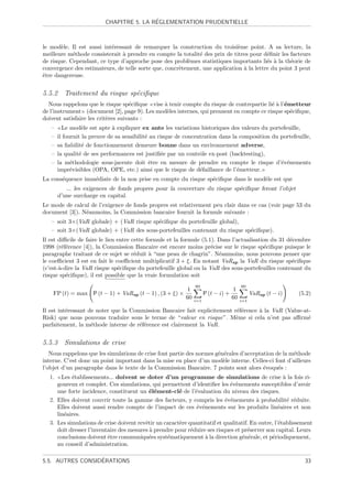 ´
                          CHAPITRE 5. LA REGLEMENTATION PRUDENTIELLE



le mod`le. Il est aussi int´ressant de remarquer la construction du troisi`me point. A sa lecture, la
       e                   e                                                 e
meilleure m´thode consisterait ` prendre en compte la totalit´ des prix de titres pour d´ﬁnir les facteurs
            e                   a                            e                           e
de risque. Cependant, ce type d’approche pose des probl`mes statistiques importants li´s ` la th´orie de
                                                         e                               e a      e
convergence des estimateurs, de telle sorte que, concr`tement, une application ` la lettre du point 3 peut
                                                      e                        a
ˆtre dangereuse.
e


5.5.2 Traitement du risque sp´ciﬁque
                             e
  Nous rappelons que le risque sp´ciﬁque vise ` tenir compte du risque de contrepartie li´ ` l’´metteur
                                    e         a                                           ea e
de l’instrument (document [2], page 9). Les mod`les internes, qui prennent en compte ce risque sp´ciﬁque,
                                               e                                                 e
doivent satisfaire les crit`res suivants :
                           e
   –     Le mod`le est apte ` expliquer ex ante les variations historiques des valeurs du portefeuille,
                 e            a
   –   il fournit la preuve de sa sensibilit´ au risque de concentration dans la composition du portefeuille,
                                            e
   –   sa ﬁabilit´ de fonctionnement demeure bonne dans un environnement adverse,
                  e
   –   la qualit´ de ses performances est justiﬁ´e par un contrˆle ex-post (backtesting),
                e                                 e              o
   –   la m´thodologie sous-jacente doit ˆtre en mesure de prendre en compte le risque d’´v´nements
             e                                e                                                 e e
       impr´visibles (OPA, OPE, etc.) ainsi que le risque de d´faillance de l’´metteur.
             e                                                   e              e
La cons´quence imm´diate de la non prise en compte du risque sp´ciﬁque dans le mod`le est que
       e          e                                            e                  e
          ... les exigences de fonds propres pour la couverture du risque sp´ciﬁque feront l’objet
                                                                            e
       d’une surcharge en capital.
Le mode de calcul de l’exigence de fonds propres est relativement peu clair dans ce cas (voir page 53 du
document [3]). N´anmoins, la Commission bancaire fournit la formule suivante :
                e
   – soit 3×(VaR globale) + (VaR risque sp´ciﬁque du portefeuille global),
                                          e
   – soit 3×(VaR globale) + (VaR des sous-portefeuilles contenant du risque sp´ciﬁque).
                                                                              e
Il est diﬃcile de faire le lien entre cette formule et la formule (5.1). Dans l’actualisation du 31 d´cembre
                                                                                                     e
1998 (r´f´rence [4]), la Commission Bancaire est encore moins pr´cise sur le risque sp´ciﬁque puisque le
        ee                                                            e                     e
paragraphe traitant de ce sujet se r´duit ` “une peau de chagrin”. N´anmoins, nous pouvons penser que
                                       e     a                           e
le coeﬃcient 3 est en fait le coeﬃcient multiplicatif 3 + ξ. En notant VaR sp la VaR du risque sp´ciﬁque
                                                                                                      e
(c’est-`-dire la VaR risque sp´ciﬁque du portefeuille global ou la VaR des sous-portefeuilles contenant du
       a                        e
risque sp´ciﬁque), il est possible que la vraie formulation soit
          e
                                                               60                       60
                                                           1                        1
    FP (t) = max P (t − 1) + VaR sp (t − 1) , (3 + ξ) ×              P (t − i) +              VaR sp (t − i)   (5.2)
                                                          60   i=1
                                                                                   60   i=1

Il est int´ressant de noter que la Commission Bancaire fait explicitement r´f´rence ` la VaR (Value-at-
          e                                                                ee       a
Risk) que nous pouvons traduire sous le terme de “valeur en risque”. Mˆme si cela n’est pas aﬃrm´
                                                                           e                          e
parfaitement, la m´thode interne de r´f´rence est clairement la VaR.
                    e                 ee


5.5.3 Simulations de crise
   Nous rappelons que les simulations de crise font partie des normes g´n´rales d’acceptation de la m´thode
                                                                       e e                           e
interne. C’est donc un point important dans la mise en place d’un mod`le interne. Celles-ci font d’ailleurs
                                                                         e
l’objet d’un paragraphe dans le texte de la Commission Bancaire. 7 points sont alors ´voqu´s :
                                                                                         e     e
  1.   Les ´tablissements... doivent se doter d’un programme de simulations de crise ` la fois ri-
           e                                                                                        a
     goureux et complet. Ces simulations, qui permettent d’identiﬁer les ´v`nements susceptibles d’avoir
                                                                             e e
     une forte incidence, constituent un ´l´ment-cl´ de l’´valuation du niveau des risques.
                                           ee          e      e
  2. Elles doivent couvrir toute la gamme des facteurs, y compris les ´v´nements ` probabilit´ r´duite.
                                                                           e e          a             e e
     Elles doivent aussi rendre compte de l’impact de ces ´v´nements sur les produits lin´aires et non
                                                               e e                                e
     lin´aires.
        e
  3. Les simulations de crise doivent revˆtir un caract`re quantitatif et qualitatif. En outre, l’´tablissement
                                         e             e                                          e
     doit dresser l’inventaire des mesures ` prendre pour r´duire ses risques et pr´server son capital. Leurs
                                           a                e                       e
     conclusions doivent ˆtre communiqu´es syst´matiquement ` la direction g´n´rale, et p´riodiquement,
                          e                e      e                a             e e           e
     au conseil d’administration.

                  ´
5.5. AUTRES CONSIDERATIONS                                                                                       33
 
