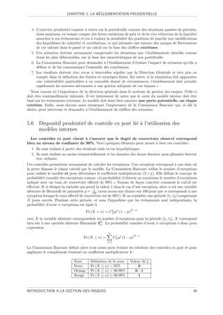 ´
                         CHAPITRE 5. LA REGLEMENTATION PRUDENTIELLE



  4. L’exercice prudentiel consiste ` tester sur le portefeuille courant des situations pass´es de pertuba-
                                    a                                                       e
     tions majeures, en tenant compte des fortes variations de prix et de la vive r´duction de la liquidit´
                                                                                     e                     e
     associ´es ` ces ´v´nements et/ou ` ´valuer la sensibilit´ des positions de march´ aux modiﬁcations
           e a       e e                ae                       e                      e
     des hypoth`ses de volatilit´ et corr´lations, ce qui n´cessite une mesure des marges de ﬂuctuations
                 e               e        e                  e
     de ces valeurs dans le pass´ et un calcul sur la base des chiﬀres extrˆmes.
                                 e                                           e
  5. Ces sc´narios doivent notamment comprendre les situations que l’´tablissement identiﬁe comme
             e                                                              e
     ´tant les plus d´favorables, sur la base des caract´ristiques de son portefeuille.
     e               e                                   e
  6. La Commission Bancaire peut demander ` l’´tablissement d’´valuer l’impact de sc´narios qu’elle a
                                                a e                  e                     e
     d´ﬁnis et de lui communiquer l’ensemble des conclusions.
       e
  7. Les r´sultats doivent ˆtre revus ` intervalles r´gulier par la Direction G´n´rale et ˆtre pris en
           e                e            a             e                            e e        e
     compte dans la d´ﬁnition des limites et strat´gies ﬁx´es. En outre, si la simulation fait apparaˆ
                        e                            e         e                                        ıtre
     une vuln´rabilit´ particuli`re ` un ensemble donn´ de circonstances, l’´tablissement doit prendre
               e      e          e a                       e                     e
     rapidement les mesures n´cessaires ` une gestion ad´quate de ces risques.
                               e           a                 e
  Nous voyons ici l’importance de la direction g´n´rale dans le syst`me de gestion des risques. Celle-ci
                                                  e e                e
doit ˆtre continuellement inform´e. Il est int´ressant de noter que le cœur du mod`le interne doit ˆtre
     e                           e            e                                    e               e
bas´ sur les ´v´nements extrˆmes. Le mod`le doit donc bien mesurer une perte potentielle, un risque
   e         e e             e            e
extrˆme. Enﬁn, nous devons aussi remarquer l’importance de la Commission Bancaire qui, si elle le
     e
d´sire, peut intervenir et demander ` l’´tablissement de chiﬀrer des sc´narios.
 e                                  a e                                e


5.6 Dispositif prudentiel de contrˆle ex post li´ ` l’utilisation des
                                  o             ea
    mod`les internes
        e
  Les contrˆles ex post visent ` s’assurer que le degr´ de couverture observ´ correspond
           o                   a                      e                         e
bien au niveau de conﬁance de 99%. Voici quelques ´l´ments pour mener ` bien ces contrˆles :
                                                  ee                  a               o
  1. Ils sont r´alis´s ` partir des r´sultats r´els et/ou hypoth´tiques.
               e e a                 e         e                e
  2. Ils sont r´alis´s au moins trimestriellement et les donn´es des douze derniers mois glissants doivent
               e e                                            e
     ˆtre utilis´es.
     e          e
Ces contrˆles permettent notamment de calculer les exceptions. Une exception correspond ` une date o`
          o                                                                                     a            u
la perte d´passe le risque calcul´ par le mod`le. La Commission Bancaire utilise le nombre d’exceptions
           e                     e             e
pour valider le mod`le et pour d´terminer le coeﬃcient multiplicateur (3 + ξ). Elle d´ﬁnie le concept de
                     e             e                                                     e
probabilit´ cumul´e des exceptions comme la probabilit´ d’obtenir au maximum le nombre d’exceptions
           e      e                                        e
indiqu´ avec un taux de couverture eﬀectif de 99%. Voyons de fa¸on concr`te comment le calcul est
       e                                                                c         e
eﬀectu´. Si κ d´signe la variable qui prend la valeur 1 dans le cas d’une exception, alors κ est une variable
       e        e
                                          1
al´atoire de Bernoulli de param`tre p = 100 (nous avons une chance sur 100 pour que κ corresponde ` une
  e                             e                                                                        a
exception lorsque le taux eﬀectif de couverture est de 99%). Si on consid´re une p´riode [t1 , t2 ] comprenant
                                                                          e         e
N jours ouvr´s. Pendant cette p´riode, et sous l’hypoth`se que les ´v´nements sont ind´pendants, la
              e                     e                        e            e e                    e
probabilit´ d’avoir n exceptions est ´gale `
           e                          e     a
                                                                    N −n
                                       Pr (X = n) = CN pn (1 − p)
                                                     n


avec X la variable al´atoire correspondant au nombre d’exceptions pour la p´riode [t1 , t2 ]. X correspond
                     e                                                       e
                                             N
bien sˆr ` une variable al´atoire Binomiale Bp . La probabilit´ cumul´e d’avoir n exceptions a donc pour
      u a                 e                                   e      e
expression
                                                    n
                                                                         N −i
                                    Pr (X ≤ n) =         CN pi (1 − p)
                                                          i

                                                   i=1

La Commission Bancaire d´ﬁnit alors trois zones pour ´valuer les r´sultats des contrˆles ex post et pour
                          e                          e            e                 o
appliquer le compl´ment ´ventuel au coeﬃcient multiplicateur 3 :
                  e     e

                              Zone       D´ﬁnition de la zone
                                          e                        Valeur de ξ
                              Verte      Pr (X ≤ n) < 95%               0
                              Orange     Pr (X ≤ n) < 99.99%          0–1
                              Rouge      Pr (X ≤ n) ≥ 99.99%            1



INTRODUCTION A LA GESTION DES RISQUES                                                                      34
 