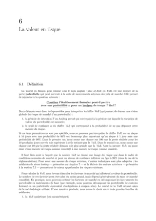 6
La valeur en risque




6.1 D´ﬁnition
     e
  La Valeur en Risque, plus connue sous le nom anglais Value-at-Risk ou VaR, est une mesure de la
perte potentielle qui peut survenir ` la suite de mouvements adverses des prix de march´. Elle permet
                                     a                                                 e
de r´pondre ` la question suivante :
    e       a
                       Combien l’´tablissement ﬁnancier peut-il perdre
                                 e
                   avec une probabilit´ α pour un horizon de temps T ﬁx´ ?
                                      e                                e

Deux ´l´ments sont donc indispensables pour interpr´ter le chiﬀre VaR (qui permet de donner une vision
      ee                                           e
globale du risque de march´ d’un portefeuille) :
                          e
  1. la p´riode de d´tention T ou holding period qui correspond ` la p´riode sur laquelle la variation de
         e          e                                           a     e
     valeur du portefeuille est mesur´e ;
                                     e
  2. le seuil de conﬁance α du chiﬀre VaR qui correspond ` la probabilit´ de ne pas d´passer cette
                                                             a              e               e
     mesure du risque.
Si ces deux param`tres ne sont pas sp´ciﬁ´s, nous ne pouvons pas interpr´ter le chiﬀre VaR, car un risque
                  e                   e e                               e
a
` 10 jours avec une probabilit´ de 99% est beaucoup plus important qu’un risque ` 1 jour avec une
                                e                                                      a
probabilit´ de 90%. Dans le premier cas, nous avons une chance sur 100 que la perte r´alis´e pour les
          e                                                                               e e
10 prochains jours ouvr´s soit sup´rieure ` celle estim´e par la VaR. Dans le second cas, nous avons une
                       e          e       a            e
chance sur 10 que la perte r´alis´e demain soit plus grande que la VaR. Avec la mesure VaR, on passe
                            e e
donc d’une mesure de risque comme volatilit´ ` une mesure de risque comme quantile.
                                             ea

   Il faut bien avoir ` l’esprit que la mesure VaR ne donne une image du risque que dans le cadre de
                      a
conditions normales de march´ et pour un niveau de conﬁance inf´rieur ou ´gal ` 99% (dans le cas de la
                                e                                 e         e   a
r´glementation). Pour avoir une mesure du risque extrˆme, d’autres techniques sont plus adapt´es : les
 e                                                     e                                       e
m´thodes de stress testing — pr´sent´es au chapitre 7 — et la th´orie des valeurs extrˆmes — pr´sent´es
  e                               e    e                        e                     e        e    e
a
` la section 7.5 — permettent de mieux appr´hender les risques extrˆmes.
                                              e                     e

  Pour calculer la VaR, nous devons identiﬁer les facteurs de march´ qui aﬀectent la valeur du portefeuille.
                                                                    e
Le nombre de ces facteurs peut ˆtre plus ou moins grand, mais d´pend g´n´ralement du type de march´
                                e                                 e       e e                              e
consid´r´. En pratique, nous pouvons obtenir les facteurs de march´ en d´composant les instruments du
      ee                                                              e    e
portefeuille en instruments de base (par exemple, nous pouvons d´composer un portefeuille de contrats
                                                                    e
forward en un portefeuille ´quivalent d’obligations ` coupon z´ro). Le calcul de la VaR d´pend alors
                            e                         a          e                             e
de la m´thodologie utilis´e. D’une mani`re g´n´rale, nous avons le choix entre trois grandes familles de
        e                e              e    e e
m´thodes :
  e
  1. la VaR analytique (ou param´trique) ;
                                e
 