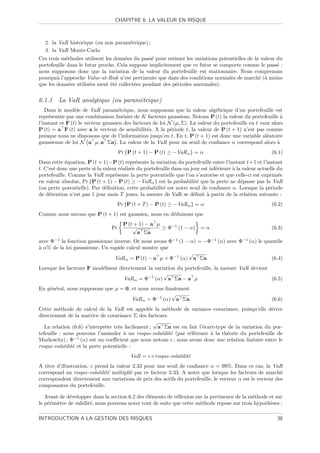 CHAPITRE 6. LA VALEUR EN RISQUE



   2. la VaR historique (ou non param´trique) ;
                                     e
   3. la VaR Monte-Carlo.
Ces trois m´thodes utilisent les donn´es du pass´ pour estimer les variations potentielles de la valeur du
            e                          e          e
portefeuille dans le futur proche. Cela suppose implicitement que ce futur se comporte comme le pass´ : e
nous supposons donc que la variation de la valeur du portefeuille est stationnaire. Nous comprenons
pourquoi l’approche Value-at-Risk n’est pertinente que dans des conditions normales de march´ (` moins
                                                                                                e a
que les donn´es utilis´es aient ´t´ collect´es pendant des p´riodes anormales).
              e        e        ee         e                e


6.1.1 La VaR analytique (ou param´trique)
                                 e
   Dans le mod`le de VaR param´trique, nous supposons que la valeur alg´brique d’un portefeuille est
                 e                  e                                           e
repr´sent´e par une combinaison lin´aire de K facteurs gaussiens. Notons P (t) la valeur du portefeuille `
     e    e                           e                                                                       a
l’instant et F (t) le vecteur gaussien des facteurs de loi N (µ, Σ). La valeur du portefeuille en t vaut alors
P (t) = a F (t) avec a le vecteur de sensibilit´s. A la p´riode t, la valeur de P (t + 1) n’est pas connue
                                                 e          e
puisque nous ne disposons que de l’information jusqu’en t. En t, P (t + 1) est donc une variable al´atoire
                                                                                                       e
gaussienne de loi N a µ, a Σa . La valeur de la VaR pour un seuil de conﬁance α correspond alors `          a
                                      Pr {P (t + 1) − P (t) ≥ −VaR α } = α                                 (6.1)
Dans cette ´quation, P (t + 1)−P (t) repr´sente la variation du portefeuille entre l’instant t+1 et l’instant
            e                                e
t. C’est donc une perte si la valeur r´alis´e du portefeuille dans un jour est inf´rieure ` la valeur actuelle du
                                      e e                                         e       a
portefeuille. Comme la VaR repr´sente la perte potentielle que l’on s’autorise et que celle-ci est exprim´e
                                   e                                                                           e
en valeur absolue, Pr {P (t + 1) − P (t) ≥ −VaR α } est la probabilit´ que la perte ne d´passe pas la VaR
                                                                         e                    e
(ou perte potentielle). Par d´ﬁnition, cette probabilit´ est notre seuil de conﬁance α. Lorsque la p´riode
                               e                         e                                                e
de d´tention n’est pas 1 jour mais T jours, la mesure de VaR se d´ﬁnit ` partir de la relation suivante :
     e                                                                 e     a
                                    Pr {P (t + T ) − P (t) ≥ −VaR α } = α                                  (6.2)
Comme nous savons que P (t + 1) est gaussien, nous en d´duisons que
                                                       e
                                        P (t + 1) − a µ
                                 Pr         √           ≥ Φ−1 (1 − α)     =α                               (6.3)
                                              a Σa
avec Φ−1 la fonction gaussienne inverse. Or nous avons Φ−1 (1 − α) = −Φ−1 (α) avec Φ−1 (α) le quantile
a
` α% de la loi gaussienne. Un rapide calcul montre que
                                                               √
                                VaR α = P (t) − a µ + Φ−1 (α) a Σa                               (6.4)
Lorsque les facteurs F mod´lisent directement la variation du portefeuille, la mesure VaR devient
                          e
                                                     √
                                    VaR α = Φ−1 (α) a Σa − a µ                                    (6.5)
En g´n´ral, nous supposons que µ = 0, et nous avons ﬁnalement
    e e
                                                      √
                                      VaR α = Φ−1 (α) a Σa                                                 (6.6)
Cette m´thode de calcul de la VaR est appel´e la m´thode de variance–covariance, puisqu’elle d´rive
          e                                      e      e                                            e
directement de la matrice de covariance Σ des facteurs.
                                                   √
   La relation (6.6) s’interpr`te tr`s facilement ; a Σa est en fait l’´cart-type de la variation du por-
                               e    e                                   e
tefeuille : nous pouvons l’assimiler ` un risque-volatilit´ (par r´f´rence ` la th´orie du portefeuille de
                                       a                  e       ee       a      e
Markowitz) ; Φ−1 (α) est un coeﬃcient que nous notons c ; nous avons donc une relation lin´aire entre le
                                                                                             e
risque-volatilit´ et la perte potentielle :
                e
                                           VaR = c×risque-volatilit´
                                                                   e
A titre d’illustration, c prend la valeur 2.33 pour une seuil de conﬁance α = 99%. Dans ce cas, la VaR
correspond au risque-volatilit´ multipli´ par ce facteur 2.33. A noter que lorsque les facteurs de march´
                               e         e                                                                 e
correspondent directement aux variations de prix des actifs du portefeuille, le vecteur α est le vecteur des
composantes du portefeuille.

   Avant de d´velopper dans la section 6.2 des ´l´ments de r´ﬂexion sur la pertinence de la m´thode et sur
             e                                 ee           e                                e
le p´rim`tre de validit´, nous pouvons noter tout de suite que cette m´thode repose sur trois hypoth`ses :
    e   e              e                                              e                             e

INTRODUCTION A LA GESTION DES RISQUES                                                                         38
 
