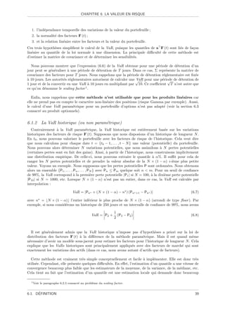 CHAPITRE 6. LA VALEUR EN RISQUE



  1. l’ind´pendance temporelle des variations de la valeur du portefeuille ;
          e
  2. la normalit´ des facteurs F (t) ;
                e
  3. et la relation lin´aire entre les facteurs et la valeur du portefeuille.
                       e
Ces trois hypoth`ses simpliﬁent le calcul de la VaR, puisque les quantiles de a F (t) sont li´s de fa¸on
                e                                                                            e       c
lin´aire au quantile de la loi normale ` une dimension. La principale diﬃcult´ de cette m´thode est
   e                                    a                                      e              e
d’estimer la matrice de covariance et de d´terminer les sensibilit´s.
                                          e                       e

   Nous pouvons montrer que l’expression (6.6) de la VaR obtenue pour une p´riode de d´tention d’un
                                                                               e           e
jour peut se g´n´raliser ` une p´riode de d´tention de T jours. Dans ce cas, Σ repr´sente la matrice de
               e e        a      e          e                                        e
covariance des facteurs pour T jours. Nous rappelons que la p´riode de d´tention r´glementaire est ﬁx´e
                                                                e        e         e                  e
a
` 10 jours. Les autorit´s r´glementaires autorisent de calculer une √
                       e e                                          VaR pour une p´riode de d´tention de
                                                                                  e √        e
1 jour et de la convertir en une VaR ` 10 jours en multipliant par 10. Ce coeﬃcient T n’est autre que
                                     a
ce qu’on d´nomme le scaling factor 1 .
           e

   Enﬁn, nous rappelons que cette m´thode n’est utilisable que pour les produits lin´aires car
                                      e                                                    e
elle ne prend pas en compte le caract`re non-lin´aire des positions (risque Gamma par exemple). Aussi,
                                     e          e
le calcul d’une VaR param´trique pour un portefeuille d’options n’est pas adapt´ (voir la section 6.3
                           e                                                     e
consacr´ au produit optionnels).
        e


6.1.2 La VaR historique (ou non param´trique)
                                     e
  Contrairement ` la VaR param´trique, la VaR historique est enti`rement bas´e sur les variations
                   a                       e                                 e          e
historiques des facteurs de risque F (t). Supposons que nous disposions d’un historique de longueur N .
En t0 , nous pouvons valoriser le portefeuille avec les facteurs de risque de l’historique. Cela veut dire
que nous calculons pour chaque date t = {t0 − 1, . . . , t − N } une valeur (potentielle) du portefeuille.
Nous pouvons alors d´terminer N variations potentielles, que nous assimilons ` N pertes potentielles
                       e                                                             a
(certaines pertes sont en fait des gains). Ainsi, ` partir de l’historique, nous construisons implicitement
                                                        a
une distribution empirique. De celle-ci, nous pouvons extraire le quantile ` α%. Il suﬃt pour cela de
                                                                                  a
ranger les N pertes potentielles et de prendre la valeur absolue de la N × (1 − α) i -i`me plus petite
                                                                                             e
valeur. Voyons un exemple. Nous supposons que les pertes potentielles P sont ordonn´es. Nous obtenons
                                                                                          e
alors un ensemble {P1 , . . . , Pn , . . . , PN } avec Pn ≤ Pm quelque soit n < m. Pour un seuil de conﬁance
de 99%, la VaR correspond ` la premi`re perte potentielle |P1 | si N = 100, ` la dixi`me perte potentielle
                                a             e                                  a      e
|P10 | si N = 1000, etc. Lorsque N × (1 − α) n’est pas un entier, dans ce cas, la VaR est calcul´e par e
interpolation :

                                 VaR = |Pn + (N × (1 − α) − n ) (Pn           +1   − Pn )|             (6.7)

avec n = N × (1 − α) l’entier inf´rieur le plus proche de N × (1 − α) (arrondi de type ﬂoor ). Par
                                     e
exemple, si nous consid´rons un historique de 250 jours et un intervalle de conﬁance de 99%, nous avons
                       e

                                                               1
                                               VaR = P2 +        (P3 − P2 )                            (6.8)
                                                               2


   Il est g´n´ralement admis que la VaR historique n’impose pas d’hypoth`ses a priori sur la loi de
           e e                                                                 e
distribution des facteurs F (t) ` la diﬀ´rence de la m´thode param´trique. Mais il est quand mˆme
                                a        e               e             e                             e
n´cessaire d’avoir un mod`le sous-jacent pour estimer les facteurs pour l’historique de longueur N . Cela
 e                        e
explique que les VaRs historiques sont principalement appliqu´s avec des facteurs de march´ qui sont
                                                                e                               e
exactement les variations des actifs (dans ce cas, nous avons autant d’actifs que de facteurs).

  Cette m´thode est vraiment tr`s simple conceptuellement et facile ` impl´menter. Elle est donc tr`s
            e                      e                                    a      e                         e
utilis´e. Cependant, elle pr´sente quelques diﬃcult´s. En eﬀet, l’estimation d’un quantile a une vitesse de
      e                     e                      e
convergence beaucoup plus faible que les estimateurs de la moyenne, de la variance, de la m´diane, etc.
                                                                                               e
Cela tient au fait que l’estimation d’un quantile est une estimation locale qui demande donc beaucoup

  1 Voir   le paragraphe 6.2.5 consacr´ au probl`me du scaling factor.
                                      e         e


      ´
6.1. DEFINITION                                                                                          39
 