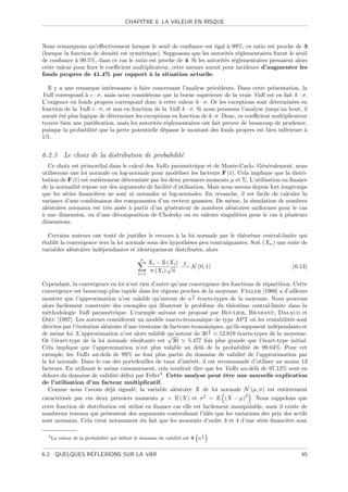 CHAPITRE 6. LA VALEUR EN RISQUE



Nous remarquons qu’eﬀectivement lorsque le seuil de conﬁance est ´gal ` 99%, ce ratio est proche de 3
                                                                     e    a
(lorsque la fonction de densit´ est sym´trique). Supposons que les autorit´s r´glementaires ﬁxent le seuil
                              e        e                                   e e
de conﬁance ` 99.5%, dans ce cas le ratio est proche de 4. Si les autorit´s r´glementaires prenaient alors
              a                                                          e e
cette valeur pour ﬁxer le coeﬃcient multiplicateur, cette mesure aurait pour incidence d’augmenter les
fonds propres de 41.4% par rapport ` la situation actuelle.
                                           a

  Il y a une remarque int´ressante ` faire concernant l’analyse pr´c´dente. Dans cette pr´sentation, la
                            e        a                                e e                    e
VaR correspond ` c · σ, mais nous consid´rons que la borne sup´rieure de la vraie VaR est en fait k · σ.
                  a                        e                      e
L’exigence en fonds propres correspond donc ` cette valeur k · σ. Or les exceptions sont d´termin´es en
                                                a                                            e       e
fonction de la VaR c · σ, et non en fonction de la VaR k · σ. Si nous poussons l’analyse jusqu’au bout, il
aurait ´t´ plus logique de d´terminer les exceptions en fonction de k ·σ. Donc, ce coeﬃcient multiplicateur
       ee                   e
trouve bien une justiﬁcation, mais les autorit´s r´glementaires ont fait preuve de beaucoup de prudence,
                                               e e
puisque la probabilit´ que la perte potentielle d´passe le montant des fonds propres est bien inf´rieure `
                      e                           e                                               e       a
1%.


6.2.3 Le choix de la distribution de probabilit´
                                               e
   Ce choix est primordial dans le calcul des VaRs param´trique et de Monte-Carlo. G´n´ralement, nous
                                                           e                            e e
utiliserons une loi normale ou log-normale pour mod´liser les facteurs F (t). Cela implique que la distri-
                                                      e
bution de F (t) est enti`rement d´termin´e par les deux premiers moments µ et Σ. L’utilisation en ﬁnance
                        e        e       e
de la normalit´ repose sur des arguments de facilit´ d’utilisation. Mais nous savons depuis fort longtemps
               e                                   e
que les s´ries ﬁnanci`res ne sont ni normales ni log-normales. En revanche, il est facile de calculer la
          e           e
variance d’une combinaison des composantes d’un vecteur gaussien. De mˆme, la simulation de nombres
                                                                            e
al´atoires normaux est tr`s ais´e ` partir d’un g´n´rateur de nombres al´atoires uniformes pour le cas
  e                        e    e a               e e                       e
a
` une dimension, ou d’une d´composition de Cholesky ou en valeurs singuli`res pour le cas ` plusieurs
                             e                                                 e                a
dimensions.

  Certains auteurs ont tent´ de justiﬁer le recours ` la loi normale par le th´or`me central-limite qui
                              e                       a                        e e
´tablit la convergence vers la loi normale sous des hypoth`ses peu contraignantes. Soit (Xn ) une suite de
e                                                         e
variables al´atoires ind´pendantes et identiquement distribu´es, alors
             e          e                                    e
                                               n
                                                    Xi − E (Xi ) L
                                                            √ −→ N (0, 1)                             (6.13)
                                              i=1
                                                     σ (Xi ) n

Cependant, la convergence en loi n’est rien d’autre qu’une convergence des fonctions de r´partition. Cette
                                                                                             e
convergence est beaucoup plus rapide dans les r´gions proches de la moyenne. Feller [1968] a d’ailleurs
                                                   e
                                                               3
montrer que l’approximation n’est valable qu’autour de n 4 ´carts-types de la moyenne. Nous pouvons
                                                                 e
alors facilement construire des exemples qui illustrent le probl`me du th´or`me central-limite dans la
                                                                     e        e e
m´thodologie VaR param´trique. L’exemple suivant est propos´ par Boulier, Brabant, Dalaud et
   e                         e                                       e
Dieu [1997]. Les auteurs consid`rent un mod`le macro-´conomique de type APT o` les rentabilit´s sont
                                   e            e          e                            u             e
d´crites par l’´volution al´atoire d’une trentaine de facteurs ´conomiques, qu’ils supposent ind´pendants et
  e            e           e                                   e                                e
                                                                       3
de mˆme loi. L’approximation n’est alors valable qu’autour de 30 4
      e                                              √                   12.819 ´carts-types de la moyenne.
                                                                                 e
Or l’´cart-type de la loi normale r´sultante est 30
      e                               e                      5.477 fois plus grande que l’´cart-type initial.
                                                                                           e
Cela implique que l’approximation n’est plus valable au del` de la probabilit´ de 99.04%. Pour cet
                                                                   a                  e
exemple, les VaRs au-del` de 99% ne font plus partie du domaine de validit´ de l’approximation par
                             a                                                      e
la loi normale. Dans le cas des portefeuilles de taux d’int´rˆt, il est recommand´ d’utiliser au moins 13
                                                              ee                      e
facteurs. En utilisant le mˆme raisonnement, cela voudrait dire que les VaRs au-del` de 97.12% sont en
                             e                                                           a
dehors du domaine de validit´ d´ﬁni par Feller5 . Cette analyse peut ˆtre une nouvelle explication
                                e e                                        e
de l’utilisation d’un facteur multiplicatif.
   Comme nous l’avons d´j` signal´, la variable al´atoire X de loi normale N (µ, σ) est enti`rement
                             ea       e                 e                                           e
                                                                                   2
caract´ris´e par ces deux premiers moments µ = E (X) et σ 2 = E (X − µ) . Nous rappelons que
       e e
cette fonction de distribution est utilis´ en ﬁnance car elle est facilement manipulable, mais il existe de
                                         e
nombreux travaux qui pr´sentent des arguments contredisant l’id´e que les variations des prix des actifs
                          e                                         e
sont normaux. Cela vient notamment du fait que les moments d’ordre 3 et 4 d’une s´rie ﬁnanci`re sont
                                                                                       e           e

                                                                          1
  5 La   valeur de la probabilit´ qui d´ﬁnit le domaine de validit´ est Φ n 4 .
                                e      e                          e


               ´
6.2. QUELQUES REFLEXIONS SUR LA VAR                                                                       45
 