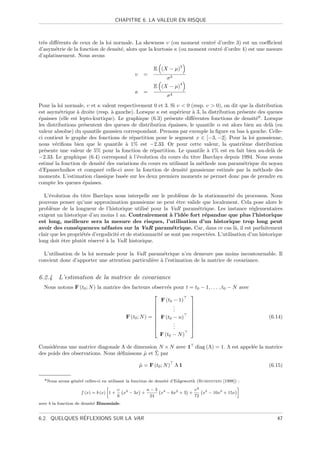 CHAPITRE 6. LA VALEUR EN RISQUE



tr`s diﬀ´rents de ceux de la loi normale. La skewness υ (ou moment centr´ d’ordre 3) est un coeﬃcient
  e     e                                                                   e
d’asym´trie de la fonction de densit´, alors que la kurtosis κ (ou moment centr´ d’ordre 4) est une mesure
       e                            e                                          e
d’aplatissement. Nous avons
                                                                        3
                                                           E (X − µ)
                                                 υ    =
                                                                  σ3
                                                                        4
                                                           E (X − µ)
                                                 κ    =
                                                                  σ4
Pour la loi normale, υ et κ valent respectivement 0 et 3. Si υ  0 (resp. υ  0), on dit que la distribution
est asym´trique ` droite (resp. ` gauche). Lorsque κ est sup´rieur ` 3, la distribution pr´sente des queues
          e       a             a                            e      a                     e
´paisses (elle est lepto-kurtique). Le graphique (6.3) pr´sente diﬀ´rentes fonctions de densit´6 . Lorsque
e                                                        e          e                           e
les distributions pr´sentent des queues de distribution ´paisses, le quantile α est alors bien au del` (en
                     e                                   e                                             a
valeur absolue) du quantile gaussien correspondant. Prenons par exemple la ﬁgure en bas ` gauche. Celle-
                                                                                             a
ci contient le graphe des fonctions de r´partition pour le segment x ∈ [−3, −2]. Pour la loi gaussienne,
                                          e
nous v´riﬁons bien que le quantile ` 1% est −2.33. Or pour cette valeur, la quatri`me distribution
        e                              a                                                   e
pr´sente une valeur de 5% pour la fonction de r´partition. Le quantile ` 1% est en fait bien au-del` de
   e                                              e                       a                             a
−2.33. Le graphique (6.4) correspond ` l’´volution du cours du titre Barclays depuis 1994. Nous avons
                                         a e
estim´ la fonction de densit´ des variations du cours en utilisant la m´thode non param´trique du noyau
      e                      e                                         e                  e
d’Epanechnikov et compar´ celle-ci avec la fonction de densit´ gaussienne estim´e par la m´thode des
                            e                                    e                   e           e
moments. L’estimation classique bas´e sur les deux premiers moments ne permet donc pas de prendre en
                                      e
compte les queues ´paisses.
                     e

   L’´volution du titre Barclays nous interpelle sur le probl`me de la stationnarit´ du processus. Nous
     e                                                           e                       e
pouvons penser qu’une approximation gaussienne ne peut ˆtre valide que localement. Cela pose alors le
                                                               e
probl`me de la longueur de l’historique utilis´ pour la VaR param´trique. Les instance r´glementaires
      e                                           e                      e                       e
exigent un historique d’au moins 1 an. Contrairement ` l’id´e fort r´pandue que plus l’historique
                                                            a      e       e
est long, meilleure sera la mesure des risques, l’utilisation d’un historique trop long peut
avoir des cons´quences n´fastes sur la VaR param´trique. Car, dans ce cas l`, il est parfaitement
                 e            e                              e                            a
clair que les propri´t´s d’ergodicit´ et de stationnarit´ ne sont pas respect´es. L’utilisation d’un historique
                    ee              e                   e                    e
long doit ˆtre plutˆt r´serv´ ` la VaR historique.
           e        o e      ea

  L’utilisation de la loi normale pour la VaR param´trique n’en demeure pas moins incontournable. Il
                                                     e
convient donc d’apporter une attention particuli`re ` l’estimation de la matrice de covariance.
                                                e a


6.2.4 L’estimation de la matrice de covariance
  Nous notons F (t0 ; N ) la matrice des facteurs observ´s pour t = t0 − 1, . . . , t0 − N avec
                                                         e
                                                                 
                                                      F (t0 − 1)
                                                           .     
                                                           .
                                                            .     
                                                                 
                                                                 
                                      F (t0 ; N ) =  F (t0 − n)                                         (6.14)
                                                           .     
                                                           .     
                                                           .     
                                                      F (t0 − N )

Consid´rons une matrice diagonale Λ de dimension N × N avec 1 diag (Λ) = 1. Λ est appel´e la matrice
       e                                                                               e
                                  e         ˆ    ˆ
des poids des observations. Nous d´ﬁnissons µ et Σ par

                                                     µ = F (t0 ; N ) Λ 1
                                                     ˆ                                                    (6.15)

  6 Nous   avons g´n´r´ celles-ci en utilisant la fonction de densit´ d’Edgeworth (Rubinstein [1998]) :
                  e e e                                             e
                                                                                                    
                                           υ 3            κ−3 4                  υ2 5
                      f (x) = b (x) 1 +      x − 3x +            x − 6x2 + 3 +      x − 10x3 + 15x
                                           6               24                    72
avec b la fonction de densit´ Binomiale.
                            e


               ´
6.2. QUELQUES REFLEXIONS SUR LA VAR                                                                          47
 