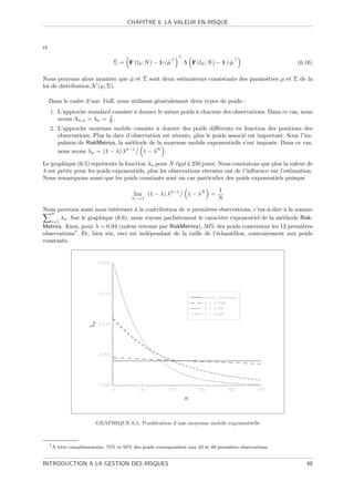 CHAPITRE 6. LA VALEUR EN RISQUE



et

                                  ˆ
                                  Σ = F (t0 ; N ) − 1 µ
                                                      ˆ          Λ F (t0 ; N ) − 1 µ
                                                                                   ˆ                      (6.16)

                               ˆ    ˆ
Nous pouvons alors montrer que µ et Σ sont deux estimateurs consistants des param`tres µ et Σ de la
                                                                                 e
loi de distribution N (µ, Σ).

     Dans le cadre d’une VaR, nous utilisons g´n´ralement deux types de poids :
                                              e e
     1. L’approche standard consiste ` donner le mˆme poids ` chacune des observations. Dans ce cas, nous
                                     a            e         a
                           1
        avons Λn,n = λn = N .
     2. L’approche moyenne mobile consiste ` donner des poids diﬀ´rents en fonction des positions des
                                               a                        e
        observations. Plus la date d’observation est r´cente, plus le poids associ´ est important. Sous l’im-
                                                      e                           e
        pulsion de RiskMetrics, la m´thode de la moyenne mobile exponentielle s’est impos´e. Dans ce cas,
                                    e                                                        e
                                   n−1         N
        nous avons λn = (1 − λ) λ        1−λ .

Le graphique (6.5) repr´sente la fonction λn pour N ´gal ` 250 jours. Nous constatons que plus la valeur de
                        e                            e    a
λ est petite pour les poids exponentiels, plus les observations r´centes ont de l’inﬂuence sur l’estimation.
                                                                 e
Nous remarquons aussi que les poids constants sont un cas particulier des poids exponentiels puisque

                                                                                 1
                                           lim (1 − λ) λn−1        1 − λN    =
                                          λ−→1                                   N
Nous pouvons aussi nous int´resser ` la contribution de n premi`res observations, c’est-`-dire ` la somme
                             e       a                           e                       a      a
   n
       λn . Sur le graphique (6.6), nous voyons parfaitement le caract`re exponentiel de la m´thode Risk-
                                                                       e                      e
   i=1
Metrics. Ainsi, pour λ = 0.94 (valeur retenue par RiskMetrics), 50% des poids concernent les 12 premi`res
                                                                                                       e
observations7 . Et, bien sˆr, ceci est ind´pendant de la taille de l’´chantillon, contrairement aux poids
                          u               e                          e
constants.




                          GRAPHIQUE 6.5. Pond´ration d’une moyenne mobile exponentielle
                                             e



     7A   titre compl´mentaire, 75% et 95% des poids correspondent aux 23 et 49 premi`res observations.
                     e                                                               e


INTRODUCTION A LA GESTION DES RISQUES                                                                        48
 