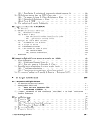 12.2.2 Introduction de sauts dans le processus de valorisation des actifs                                     .   .   .   .   .   .   .   .   .   .   145
    12.3 M´thodologie mise en place par K.M.V. Corporation . . . . . . . . . . .
           e                                                                                                           .   .   .   .   .   .   .   .   .   .   146
         12.3.1 Une mesure du risque de d´faut : la distance au d´faut . . . . . .
                                           e                         e                                                 .   .   .   .   .   .   .   .   .   .   146
         12.3.2 Estimation de la distance au d´faut . . . . . . . . . . . . . . . .
                                              e                                                                        .   .   .   .   .   .   .   .   .   .   147
         12.3.3 Calcul de l’EDF . . . . . . . . . . . . . . . . . . . . . . . . . . .                                  .   .   .   .   .   .   .   .   .   .   148
    12.4 Une application : le mod`le CreditMetrics . . . . . . . . . . . . . . . . . .
                                 e                                                                                     .   .   .   .   .   .   .   .   .   .   151

13 L’approche actuarielle de CreditRisk+                                                                                                                       153
   13.1 La d´marche . . . . . . . . . . . . . . . . . . . . .
             e                                                         . . . . . .             .   .   .   .   .   .   .   .   .   .   .   .   .   .   .   .   153
   13.2 Mod´lisation ` taux de d´faut ﬁxes . . . . . . . . .
             e        a           e                                    . . . . . .             .   .   .   .   .   .   .   .   .   .   .   .   .   .   .   .   155
        13.2.1 Occurrence de d´fauts . . . . . . . . . . . .
                                e                                      . . . . . .             .   .   .   .   .   .   .   .   .   .   .   .   .   .   .   .   155
        13.2.2 Pertes de d´faut . . . . . . . . . . . . . . .
                          e                                            . . . . . .             .   .   .   .   .   .   .   .   .   .   .   .   .   .   .   .   156
               13.2.2.1 Proc´dure de calcul et distribution
                             e                                         des pertes              .   .   .   .   .   .   .   .   .   .   .   .   .   .   .   .   156
               13.2.2.2 Application au cas multi-annuel .              . . . . . .             .   .   .   .   .   .   .   .   .   .   .   .   .   .   .   .   157
   13.3 Passage ` des taux de d´faut al´atoires . . . . . . .
                a               e       e                              . . . . . .             .   .   .   .   .   .   .   .   .   .   .   .   .   .   .   .   158
        13.3.1 Incertitude des taux de d´faut . . . . . . .
                                          e                            . . . . . .             .   .   .   .   .   .   .   .   .   .   .   .   .   .   .   .   158
        13.3.2 Analyse par secteur . . . . . . . . . . . . .           . . . . . .             .   .   .   .   .   .   .   .   .   .   .   .   .   .   .   .   158
        13.3.3 Occurrence de d´fauts . . . . . . . . . . . .
                                e                                      . . . . . .             .   .   .   .   .   .   .   .   .   .   .   .   .   .   .   .   159
        13.3.4 Distribution des pertes de d´faut . . . . . .
                                            e                          . . . . . .             .   .   .   .   .   .   .   .   .   .   .   .   .   .   .   .   160
               13.3.4.1 Pertes de d´faut . . . . . . . . . .
                                    e                                  . . . . . .             .   .   .   .   .   .   .   .   .   .   .   .   .   .   .   .   160
               13.3.4.2 Relation de r´currence . . . . . . .
                                      e                                . . . . . .             .   .   .   .   .   .   .   .   .   .   .   .   .   .   .   .   160
   13.4 Conclusion . . . . . . . . . . . . . . . . . . . . . .         . . . . . .             .   .   .   .   .   .   .   .   .   .   .   .   .   .   .   .   161

14 L’approche Intensit´ : une approche sous forme r´duite
                         e                                    e                                                                                                163
   14.1 Cadre de l’analyse . . . . . . . . . . . . . . . . . . . . . . . . . . . . .                               .   .   .   .   .   .   .   .   .   .   .   163
        14.1.1 D´ﬁnition de l’intensit´ de survie . . . . . . . . . . . . . . . . .
                 e                    e                                                                            .   .   .   .   .   .   .   .   .   .   .   164
        14.1.2 Une autre approche de l’intensit´ de d´faut . . . . . . . . . . .
                                                  e      e                                                         .   .   .   .   .   .   .   .   .   .   .   165
   14.2 Les diﬀ´rentes repr´sentations du prix de la dette risqu´e . . . . . . .
               e           e                                      e                                                .   .   .   .   .   .   .   .   .   .   .   165
        14.2.1 Premi`res repr´sentations . . . . . . . . . . . . . . . . . . . . .
                     e        e                                                                                    .   .   .   .   .   .   .   .   .   .   .   165
        14.2.2 Th´or`me de repr´sentation du prix de la dette risqu´e . . . . .
                   e e           e                                      e                                          .   .   .   .   .   .   .   .   .   .   .   166
   14.3 Un exemple d’application : le mod`le de Jarrow et Turnbull [1995]
                                           e                                                                       .   .   .   .   .   .   .   .   .   .   .   166


V     Le risque op´rationnel
                  e                                                                                                                                            169
15 La r´glementation prudentielle
        e                                                                                                                                                      171
   15.1 La d´ﬁnition du risque op´rationnel . . . . . . . . .
             e                    e                                        . . . .         . .     . .     . . . .         . . . . . . . . .                   171
   15.2 Les approches forfaitaires . . . . . . . . . . . . . . .           . . . .         . .     . .     . . . .         . . . . . . . . .                   173
        15.2.1 Basic Indicator Approach (BIA) . . . . .                    . . . .         . .     . .     . . . .         . . . . . . . . .                   173
        15.2.2 Standardised Approach (SA) . . . . . . .                    . . . .         . .     . .     . . . .         . . . . . . . . .                   174
   15.3 Annexe : composition du Risk Management Group                      (RMG)           of      the      Basel          Committee on
        Banking Supervision . . . . . . . . . . . . . . . . . .            . . . .         . .     . .     . . . .         . . . . . . . . .                   174

16 Les m´thodes AMA
         e                                                                                                                                                     177
   16.1 L’approche IMA . . . . . . . . . . . . . . . . .   .   .   .   .   .   .   .   .   .   .   .   .   .   .   .   .   .   .   .   .   .   .   .   .   .   177
   16.2 L’approche LDA . . . . . . . . . . . . . . . . .   .   .   .   .   .   .   .   .   .   .   .   .   .   .   .   .   .   .   .   .   .   .   .   .   .   179
        16.2.1 Pr´sentation de la m´thode statistique
                 e                  e                      .   .   .   .   .   .   .   .   .   .   .   .   .   .   .   .   .   .   .   .   .   .   .   .   .   179
        16.2.2 Robustesse de l’approche LDA . . . . .      .   .   .   .   .   .   .   .   .   .   .   .   .   .   .   .   .   .   .   .   .   .   .   .   .   180
   16.3 Le mapping IMA/LDA . . . . . . . . . . . . .       .   .   .   .   .   .   .   .   .   .   .   .   .   .   .   .   .   .   .   .   .   .   .   .   .   181
   16.4 L’approche Scorecard . . . . . . . . . . . . . .   .   .   .   .   .   .   .   .   .   .   .   .   .   .   .   .   .   .   .   .   .   .   .   .   .   182


Conclusion g´n´rale
            e e                                                                                                                                                185
 
