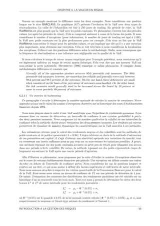 CHAPITRE 6. LA VALEUR EN RISQUE



   Voyons un exemple montrant la diﬀ´rence entre les deux exemples. Nous consid´rons une position
                                          e                                             e
longue sur le titre BARCLAYS. Le graphique (6.7) pr´sente l’´volution de la VaR avec deux types de
                                                         e        e
r´actualisation. La taille de l’´chantillon est ﬁx´ ` 250 jours de trading. En p´riode de crise, la VaR
 e                              e                  e a                            e
RiskMetrics est plus grande que la VaR avec les poids constants. Ce ph´nom`ne s’inverse lors des p´riodes
                                                                       e     e                       e
calmes (ou apr`s les p´riodes de crises). Cela se comprend ais´ment ` cause de la forme des poids. Si nous
               e       e                                       e     a
consid´rons le nombre d’exceptions (pour information, le nombre de jours de trading est ´gal ` 1136),
       e                                                                                      e    a
la VaR avec poids constants est la plus performante pour cet exemple. Cela tient au fait que la VaR
RiskMetrics sous-estime le risque pour les p´riodes calmes, ce qui implique que d`s qu’il y a une variation
                                             e                                   e
plus importante, nous obtenons une exception. Cela se voit tr`s bien si nous consid´rons la localisation
                                                                 e                    e
des exceptions. Celles-ci ont des positions diﬀ´rentes selon la m´thodologie. Enﬁn, nous remarquons que
                                                e                 e
la fr´quence de r´actualisation a une inﬂuence non n´gligeable sur la qualit´ de la VaR.
     e           e                                     e                     e

  Si nous calculons le temps de retour moyen empirique pour l’exemple pr´c´dent, nous constatons qu’il
                                                                        e e
est l´g`rement inf´rieur au temps de retour moyen th´orique. Cela veut dire que nos mesures VaR ont
     e e          e                                 e
sous-estim´ la perte potentielle. Hendricks [1996] remarque ce mˆme ph´nom`ne. Il compare douze
          e                                                       e       e    e
m´thodologies diﬀ´rentes et constate que
  e               e
      Virtually all of the approaches produce accurate 95th percentile risk measures. The 99th
      percentile risk measures, however, are somewhat less reliable and generally cover only between
      98.2 percent and 98.5 percent of the outcomes. On the one hand, these deﬁciencies are small
      when considered on the basis of the percentage of outcomes missclassiﬁed. On the other hand,
      the risk measures would generally need to be increased across the board by 10 percent or
      more to cover precisely 99 percent of outcomes.

6.2.4.1   Un exercice de backtesting
  Ce paragraphe s’attache ` d´terminer la mani`re optimale de calculer la matrice de covariance. Notre
                             a e                 e
approche se base sur le calcul du nombre d’exceptions observ´es sur un historique des cours d’´tablissements
                                                            e                                 e
ﬁnanciers depuis 1994.

  Nous nous pla¸ons dans le cadre d’une VaR analytique sous l’hypoth`se de rendements gaussiens. Nous
                c                                                     e
sommes donc en mesure de d´terminer un intervalle de conﬁance ` une certaine probabilit´ ` partir
                              e                                     a                         e a
des deux premiers moments. Nous comparons ici de mani`re qualitative la validit´ de ces intervalles de
                                                           e                     e
conﬁance selon la m´thode choisie pour l’estimation des deux premiers moments. Les r´sultats qui suivent
                   e                                                                e
permettent de visualiser de mani`re dynamique les caract´ristiques sur la VaR associ´es ` ces m´thodes.
                                e                         e                         e a         e

   Les estimateurs retenus pour le calcul des rendements moyens et des volatilit´s sont les m´thodes de
                                                                                   e           e
poids constants et de poids exponentiels (λ = 0.94). L’enjeu inh´rent au choix de la m´thode d’estimation
                                                                   e                    e
de ces param`tres est capital ; il s’agit d’obtenir une r´activit´ optimale aux variations du march´, tout
              e                                          e       e                                 e
en conservant une inertie suﬃsante pour ne pas trop sur ou sous-estimer les variations possibles. A priori,
une m´thode reposant sur des poids constants accusera un petit peu de retard pour r´hausser son niveau
       e                                                                                e
dans une p´riode ` forte volatilit´. De mˆme, la m´thode reposant sur des poids exponentiels risque de
            e     a                e        e         e
largement sur-estimer la VaR apr`s une courte p´riode d’agitation.
                                    e               e

  Aﬁn d’illustrer ce ph´nom`ne, nous proposons par la suite d’´tudier le nombre d’exceptions observ´es
                         e     e                                 e                                       e
sur le cours de certains ´tablissements ﬁnanciers par p´riode. Une exception est d´ﬁnie comme une valeur
                         e                             e                          e
du titre en dehors de l’intervalle de conﬁance pr´vu. Nous consid´rons les cas de positions longues et
                                                   e                 e
courtes sur un titre, ce qui nous am`ne ` d´ﬁnir des bornes sup´rieures et inf´rieures de notre intervalle.
                                     e a e                       e              e
Nous nous sommes attach´s ` respecter les crit`res quantitatifs de la Commission Bancaire pour le calcul
                           e a                  e
de la VaR. Ainsi avons nous retenu un niveau de conﬁance de 1% sur une p´riode de d´tention de 1 jour.
                                                                             e         e
De mˆme, l’estimation des moments des distributions des rendements quotidiens ont ´t´ calcul´s sur un
      e                                                                                ee         e
historique d’un an renouvel´ tous les trois mois. Tout ceci nous a permis de d´terminer les s´ries des deux
                             e                                                 e             e
bornes Lu et Ld de notre intervalle pour les rendements journaliers :

                                       Lu
                                        t   =   µt − Φ−1 (0.5%) × σ t
                                       Ld
                                        t   =   µt + Φ−1 (0.5%) × σ t

o` Φ−1 (0.5%) est le quantile ` 0.5% de la loi normale centr´e r´duite (Φ−1 (0.5%)
 u                            a                             e e                       2.575). µt et σ t sont
respectivement la moyenne et l’´cart-type estim´s du rendement ` l’instant t.
                                e                e                a

INTRODUCTION A LA GESTION DES RISQUES                                                                    50
 