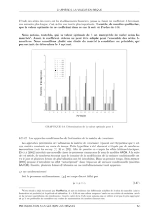 CHAPITRE 6. LA VALEUR EN RISQUE



l’´tude des s´ries des cours sur les ´tablissements ﬁnanciers pousse ` choisir un coeﬃcient λ favorisant
  e          e                       e                                a
une m´moire plus longue, c’est–`-dire une inertie plus importante. Il semble, de mani`re qualitative,
      e                         a                                                     e
que la valeur optimale de ce coeﬃcient dans ce cas l` soit de l’ordre de 0.96.
                                                             a

  Nous notons, toutefois, que la valeur optimale de λ est susceptible de varier selon les
march´s8 . Aussi, le coeﬃcient obtenu ne peut ˆtre adapt´ pour l’ensemble des s´ries ﬁ-
      e                                       e          e                       e
nanci`res. Nous conseillons plutˆt une ´tude du march´ ` consid´rer au pr´alable, qui
     e                          o       e              e a        e          e
permettrait de d´terminer le λ optimal.
                 e




                           GRAPHIQUE 6.9. D´termination de la valeur optimale pour λ
                                           e



6.2.4.2      Les approches conditionnelles de l’estimation de la matrice de covariance
  Les approches pr´c´dentes de l’estimation la matrice de covariance reposent sur l’hypoth`se que Σ est
                     e e                                                                     e
une matrice constante au cours du temps. Cette hypoth`se a ´t´ vivement critiqu´e par de nombreux
                                                            e     ee                  e
´conom`tres (voir les survey [1], [6] et [29]). Aﬁn de prendre en compte les eﬀets h´t´rosc´dastiques,
e       e                                                                               ee     e
Engle [1982] introduit une nouvelle classe de processus connus sous le nom de mod`les ARCH. A la suite
                                                                                     e
de cet article, de nombreux travaux dans le domaine de la mod´lisation de la variance conditionnelle ont
                                                                  e
vu le jour et plusieurs formes de g´n´ralisation ont ´t´ introduites. Dans un premier temps, Bollerslev
                                   e e               ee
[1986] propose d’introduire un eﬀet “autor´gressif” dans l’´quation de variance conditionnelle (mod`les
                                             e                e                                      e
GARCH). Ensuite, plusieurs formes d’extension au cas multidimensionnel sont apparues.

Le cas unidimensionnel
  Soit le processus unidimensionnel {yt } en temps discret d´ﬁni par
                                                            e

                                                       yt = µ + εt                                                   (6.17)

   8 Cette  ´tude a d´j` ´t´ men´e par RiskMetrics, et met en ´vidence des diﬀ´rences notables de λ selon les march´s (places
            e        eae e       e                            e               e                                    e
ﬁnanci`res et produits) et la p´riode de d´tention. λ = 0.94 est une valeur moyenne bas´e sur un crit`re de moindres carr´s
       e                        e          e                                             e             e                   e
de la variance quotidienne des rendements. Dans le cadre de la VaR, nous pensons que ce crit`re n’est pas le plus appropri´
                                                                                               e                            e
et qu’il est pr´f´rable de consid´rer un crit`re de minimisation du nombre d’exceptions.
               ee                 e          e


INTRODUCTION A LA GESTION DES RISQUES                                                                                     52
 