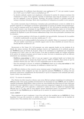 CHAPITRE 6. LA VALEUR EN RISQUE


                                                                                1
     des innovations. Ce coeﬃcient ´tant d´termin´, nous appliquons la T α rule, qui consiste ` passer
                                     e      e        e                                          a
                                                              1
     de la VaR 1 jour ` la VaR T jours en multipliant par T α .
                       a
   – La derni`re m´thode consiste tout simplement ` d´terminer la matrice de variance-covariance des
             e     e                                   a e
     rendements ` T jours. Cette approche n´cessite un historique assez long des donn´es et ne peut
                 a                             e                                         e
     pas ˆtre appliqu´e ` tous les horizons. Toutefois, elle permet d’obtenir la v´ritable matrice de
          e           e a                                                          e
     variance-covariance historique. Reste alors le probl`me de l’ad´quation du mod`le ` cette maturit´.
                                                         e          e              e a                e

   Les articles rencontr´s dans la litt´rature s’attachent plus particuli`rement ` tester la validit´ de la
                         e             e                                  e        a                   e
premi`re approche et ` d´velopper la deuxi`me m´thodologie au travers de mod`les semi-param´triques.
       e               a e                   e      e                               e                e
il n’y a pas de consensus arrˆt´ sur la question. Diebold et al. [15], [10] testent la proc´dure de scaling
                             ee                                                              e
sur des actifs soumis ` une dynamique de type GARCH. Leur argumentation repose sur la formule de
                       a
Drost-Nijman qui permet de corriger la volatilit´ ` T jours ` partir de celle obtenue ` 1 jour, sous certaines
                                                 ea         a                         a
conditions de r´gularit´ et pour des horizons suﬃsamment longs. Leurs deux principales conclusions sont
                e       e
les suivantes :
   – pour un horizon sup´rieur ` 10-15 jours, la volatilit´ n’est pas pr´visible. Autrement dit, les mod`les
                           e      a                        e              e                             e
     a
     ` volatilit´ conditionnelle ne sont plus valables pour T  10 ;
                e
   – dans tous les cas, le scaling ampliﬁe les ﬂuctuations de la volatilit´. Mˆme si en moyenne le coeﬃcient
     √                                                                    e e
       T peut sembler conservateur, le v´ritable rapport entre les deux volatilit´s est souvent bien au-
                                     √      e                                         e
     dessous ou bien au-dessus de T .

  Danielsson et De Vries [11], [12] proposent une autre approche fond´e sur des r´sultats de la
                                                                              e             e
th´orie des valeurs extrˆmes. Ils ´mettent quelques r´serves sur l’application de la m´thode propos´e
  e                     e         e                    e                                 e              e
par RiskMetrics pour un horizon de 10 jours, mˆme si les conclusions ne s’appliquent pas uniquement
                                                 e
au passage de la VaR 1 jour ` la VaR 10 jours. C’est plus la m´thode fond´e sur l’unique estimation
                              a                                   e            e
de la matrice de variance-covariance qui est remise en cause. Les tests et simulations qu’ils ont eﬀectu´s
                                                                                                        e
aboutissent aux conclusions suivantes :
   – RiskMetrics sous-estime la VaR ` 1 jour par rapport ` une m´thode fond´e sur la th´orie des
                                        a                     a       e            e         e
     extrˆmes surtout pour la mesure des risques rares (i.e. 0.05% et 0.005%). Nous notons ici que les
         e
     r´sultats obtenus pour une VaR ` 1% sont comparables pour les deux m´thodes.
      e                               a                                      e
   – Pour des pr´visions ` 10 jours, la m´thode de RiskMetrics bas´e sur le scaling sur-estime la VaR
                 e       a                e                       e
                      1
     obtenue par la T α rule (en moyenne, le coeﬃcient α obtenu vaut 4.6).
                                                                                               √
   Ces diﬀ´rents r´sultats ne font ressortir aucun consensus quant ` l’application du coeﬃcient T . Les
           e       e                                               a
seules conclusions tir´es soulignent que dans une approche purement RiskMetrics, le scaling n’est pas
                       e
forc´ment conservateur (ampliﬁcation des ﬂuctuations) et qu’en le comparant ` des m´thodes plus ﬁnes,
    e                                                                           a      e
il peut s’av´rer trop conservateur.
             e

6.2.5.2   Un exercice de simulation
  Pour illustrer les id´es ´nonc´es ci-dessus, nous avons eﬀectuer quelques simulations de rendements de
                       e e        e
diﬀ´rents actifs. Nous avons consid´r´ successivement une dynamique de type GARCH, puis un mod`le `
   e                                   ee                                                                e a
volatilit´ stochastique (Hull-White). Dans ces deux cas, nous simulons des trajectoires du cours, dont nous
         e
calculons les vraies √
                     volatilit´s ` 1 jour et ` 10 jours, puis nous comparons le rapport de ces deux volatilit´s
                              e a            a                                                               e
avec le coeﬃcient 10. Cette approche a seulement le m´rite de tester la validit´ de l’approximation
                  √                                             e                       e
eﬀectu´e par la T rule, mais ne nous apporte aucune information quant ` la pertinence d’une VaR
       e                                                                          a
analytique de type RiskMetrics qui ne d´pend que de la matrice de variance-covariance.
                                            e
Mod`le GARCH
   e
  Nous supposons ici que le rendement 1 jour d’un actif peut ˆtre mod´lis´ par un GARCH(1,1). Cette
                                                              e      e e
hypoth`se n’est pas tr`s restrictive et semble cadrer avec la dynamique observ´e sur les march´s de
       e                e                                                      e              e
certains titres. Nous simulons donc un processus yt tel que :

                                        yt    =   σ t εt
                                        σ2
                                         t    =   w + αyt−1 + βσ 2
                                                         2
                                                                 t−1
                                         εt   ∼   N ID(0, 1)

INTRODUCTION A LA GESTION DES RISQUES                                                                       56
 