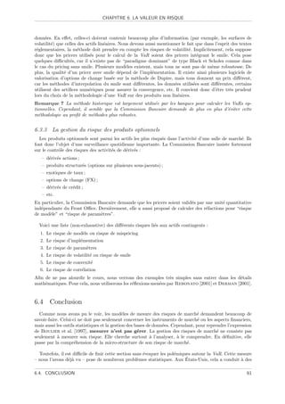 CHAPITRE 6. LA VALEUR EN RISQUE



donn´es. En eﬀet, celles-ci doivent contenir beaucoup plus d’information (par exemple, les surfaces de
      e
volatilit´) que celles des actifs lin´aires. Nous devons aussi mentionner le fait que dans l’esprit des textes
         e                           e
r´glementaires, la m´thode doit prendre en compte les risques de volatilit´. Implicitement, cela suppose
 e                     e                                                      e
donc que les pricers utilis´s pour le calcul de la VaR soient des pricers int´grant le smile. Cela pose
                             e                                                     e
quelques diﬃcult´s, car il n’existe pas de “paradigme dominant” de type Black et Scholes comme dans
                   e
le cas du pricing sans smile. Plusieurs mod`les existent, mais tous ne sont pas de mˆme robustesse. De
                                               e                                         e
plus, la qualit´ d’un pricer avec smile d´pend de l’impl´mentation. Il existe ainsi plusieurs logiciels de
               e                             e              e
valorisation d’options de change bas´e sur la m´thode de Dupire, mais tous donnent un prix diﬀ´rent,
                                         e          e                                                   e
car les m´thodes d’interpolation du smile sont diﬀ´rentes, les donn´es utilis´es sont diﬀ´rentes, certains
           e                                          e               e          e           e
utilisent des artiﬁces num´riques pour assurer la convergence, etc. Il convient donc d’ˆtre tr`s prudent
                             e                                                             e       e
lors du choix de la m´thodologie d’une VaR sur des produits non lin´aires.
                        e                                               e
Remarque 7 La m´thode historique est largement utilis´e par les banques pour calculer les VaRs op-
                    e                                e
tionnelles. Cependant, il semble que la Commission Bancaire demande de plus en plus d’´viter cette
                                                                                        e
m´thodologie au proﬁt de m´thodes plus robustes.
  e                         e


6.3.3 La gestion du risque des produits optionnels
  Les produits optionnels sont parmi les actifs les plus risqu´s dans l’activit´ d’une salle de march´. Ils
                                                              e                e                     e
font donc l’objet d’une surveillance quotidienne importante. La Commission Bancaire insiste fortement
sur le contrˆle des risques des activit´s de d´riv´s :
            o                          e      e e
   – d´riv´s actions ;
      e e
   – produits structur´s (options sur plusieurs sous-jacents) ;
                      e
   – exotiques de taux ;
   – options de change (FX) ;
   – d´riv´s de cr´dit ;
      e e         e
   – etc.
En particulier, la Commission Bancaire demande que les pricers soient valid´s par une unit´ quantitative
                                                                           e              e
ind´pendante du Front Oﬃce. Derni`rement, elle a aussi propos´ de calculer des r´factions pour “risque
   e                               e                           e                  e
de mod`le” et “risque de param`tres”.
       e                       e

  Voici une liste (non-exhaustive) des diﬀ´rents risques li´s aux actifs contingents :
                                          e                e
  1. Le risque de mod`le ou risque de mispricing
                     e
  2. Le risque d’impl´mentation
                     e
  3. Le risque de param`tres
                       e
  4. Le risque de volatilit´ ou risque de smile
                           e
  5. Le risque de convexit´
                          e
  6. Le risque de corr´lation
                      e
Aﬁn de ne pas alourdir le cours, nous verrons des exemples tr`s simples sans entrer dans les d´tails
                                                                 e                              e
math´matiques. Pour cela, nous utiliserons les r´ﬂexions men´es par Rebonato [2001] et Derman [2001].
    e                                           e           e


6.4 Conclusion
  Comme nous avons pu le voir, les mod`les de mesure des risques de march´ demandent beaucoup de
                                               e                                  e
savoir-faire. Celui-ci ne doit pas seulement concerner les instruments de march´ ou les aspects ﬁnanciers,
                                                                                   e
mais aussi les outils statistiques et la gestion des bases de donn´es. Cependant, pour reprendre l’expression
                                                                  e
de Boulier et al. [1997], mesurer n’est pas g´rer. La gestion des risques de march´ ne consiste pas
                                                      e                                     e
seulement ` mesurer son risque. Elle cherche surtout ` l’analyser, ` le comprendre. En d´ﬁnitive, elle
            a                                               a            a                     e
passe par la compr´hension de la micro-structure de son risque de march´.
                     e                                                       e

  Toutefois, il est diﬃcile de ﬁnir cette section sans ´voquer les pol´miques autour la VaR. Cette mesure
                                                       e              e
                 ea                                 e                      ´
– nous l’avons d´j` vu – pose de nombreux probl`mes statistiques. Aux Etats-Unis, cela a conduit ` des
                                                                                                    a

6.4. CONCLUSION                                                                                            61
 