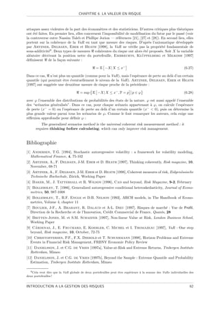 CHAPITRE 6. LA VALEUR EN RISQUE



attaques assez violentes de la part des ´conom`tres et des statisticiens. D’autres critiques plus th´oriques
                                         e      e                                                    e
ont ´t´ faites. En premier lieu, elles concernent l’impossibilit´ de mod´lisation du futur par le pass´ (voir
    ee                                                          e       e                              e
la controverse entre Nassim Taleb et Phillipe Jorion — r´f´rences [21], [27] et [28]). En second lieu, elles
                                                           ee
portent sur la coh´rence de la VaR en tant que mesure des risques. D’apr`s l’axiomatique d´velopp´e
                    e                                                           e                  e       e
par Artzner, Delbaen, Eber et Heath [1998], la VaR ne v´riﬁe pas la propri´t´ fondamentale de
                                                                     e                 ee
sous-additivit´9 . Deux types de mesures coh´rentes du risque ont alors ´t´ propos´s. Soit X la variable
               e                                e                            ee        e
  e         e                                                               ¨
al´atoire d´crivant la position nette du portefeuille, Embrechts, Kluppelberg et Milkosh [1997]
d´ﬁnissent de la fa¸on suivante :
  e                   c

                                                 = E −X| X ≤ x−                                                (6.27)

Dans ce cas, n’est plus un quantile (comme pour la VaR), mais l’esp´rance de perte au del` d’un certain
                                                                    e                    a
quantile (qui pourrait ˆtre ´ventuellement le niveau de la VaR). Artzner, Delbaen, Eber et Heath
                       e    e
[1997] ont sugg´r´e une deuxi`me mesure de risque proche de la pr´c´dente :
               ee             e                                   e e

                                     = sup E −X| X ≤ x− , P = p p ∈ ℘                                          (6.28)

avec ℘ l’ensemble des distributions de probabilit´s des ´tats de la nature. ℘ est aussi appel´ l’ensemble
                                                 e      e                                    e
des “sc´narios g´n´ralis´s”. Dans ce cas, pour chaque sc´nario appartenant ` ℘, on calcule l’esp´rance
       e        e e     e                                 e                   a                    e
de perte (x− = 0) ou l’esp´rance de perte au del` d’un certain quantile (x−  0), puis on d´termine la
                           e                     a                                            e
plus grande valeur parmi tous les sc´narios de ℘. Comme le font remarquer les auteurs, cela exige une
                                     e
r´ﬂexion approfondie pour d´ﬁnir ℘ :
 e                           e
         The generalized scenarios method is the universal coherent risk measurement method : it
      requires thinking before calculating, which can only improve risk management.


Bibliographie
[1] Andersen, T.G. [1994], Stochastic autoregressive volatility : a framework for volatility modeling,
   Mathematical Finance, 4, 75-102
[2] Artzner, A., F. Delbaen, J-M. Eber et D. Heath [1997], Thinking coherently, Risk magazine, 10,
   November, 68-71
[3] Artzner, A., F. Delbaen, J-M. Eber et D. Heath [1998], Coherent measures of risk, Eidgen¨ssische
                                                                                            o
   Technische Hochschule, Z¨rick, Working Paper
                           u
[4] Baker, M., J. Tattersall et R. Wilson [1996], Cad and beyond, Risk Magazine, 9-2, February
[5] Bollerslev, T. [1986], Generalized autoregressive conditional heteroskedasticity, Journal of Econo-
   metrics, 50, 987-1008
[6] Bollerslev, T., R.F. Engle et D.B. Nelson [1993], ARCH models, in The Handbook of Econo-
   metrics, Volume 4, chapter 11
[7] Boulier, J-F., A. Brabant, R. Dalaud et A-L. Dieu [1997]. Risques de march´ : Vue de Proﬁl,
                                                                                      e
   Direction de la Recherche et de l’Innovation, Cr´dit Commercial de France, Quants, 28
                                                   e
[8] Britten-Jones, M. et S.M. Schaefer [1997], Non-linear Value at Risk, London Business School,
   Working Paper
      ´
[9] Cardenas, J., E. Fruchard, E. Koehler, C. Michel et I. Thomazeau [1997], VaR : One step
   beyond, Risk magazine, 10, October, 72-75
[10] Christoffersen, P.F., F.X. Diebold et T. Schuermann [1998], Horizon Problems and Extreme
   Events in Financial Risk Management, FRBNY Economic Policy Review
[11] Danielsson, J. et C.G. de Vries [1997a], Value-at-Risk and Extreme Returns, Tinbergen Institute
   Rotterdam, Mimeo
[12] Danielsson, J. et C.G. de Vries [1997b], Beyond the Sample : Extreme Quantile and Probability
   Estimation, Tinbergen Institute Rotterdam, Mimeo

  9 Cela veut dire que la VaR globale de deux portefeuilles peut ˆtre sup´rieure ` la somme des VaRs individuelles des
                                                                 e       e       a
deux portefeuilles !


INTRODUCTION A LA GESTION DES RISQUES                                                                              62
 