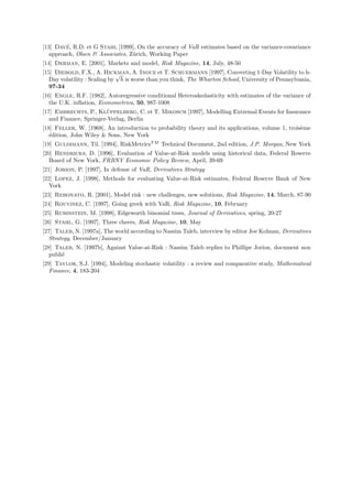 ´
[13] Dave, R.D. et G Stahl [1999], On the accuracy of VaR estimates based on the variance-covariance
   approach, Olsen  Associates, Z¨rich, Working Paper
                                  u
[14] Derman, E. [2001], Markets and model, Risk Magazine, 14, July, 48-50
[15] Diebold, F.X., A. Hickman, A. Inoue et T. Schuermann [1997], Converting 1-Day Volatility to h-
                              √
   Day volatility : Scaling by h is worse than you think, The Wharton School, University of Pennsylvania,
   97-34
[16] Engle, R.F. [1982], Autoregressive conditional Heteroskedasticity with estimates of the variance of
   the U.K. inﬂation, Econometrica, 50, 987-1008
                         ¨
[17] Embrechts, P., Kluppelberg, C. et T. Mikosch [1997], Modelling Extremal Events for Insurance
   and Finance, Springer-Verlag, Berlin
[18] Feller, W. [1968], An introduction to probability theory and its applications, volume 1, trois`me
                                                                                                   e
   ´dition, John Wiley  Sons, New York
   e
[19] Guldimann, Til. [1994], RiskMetricsT M Technical Document, 2nd edition, J.P. Morgan, New York
[20] Hendricks, D. [1996], Evaluation of Value-at-Risk models using historical data, Federal Reserve
   Board of New York, FRBNY Economic Policy Review, April, 39-69
[21] Jorion, P. [1997], In defense of VaR, Derivatives Strategy
[22] Lopez, J. [1998], Methods for evaluating Value-at-Risk estimates, Federal Reserve Bank of New
   York
[23] Rebonato, R. [2001], Model risk : new challenges, new solutions, Risk Magazine, 14, March, 87-90
[24] Rouvinez, C. [1997], Going greek with VaR, Risk Magazine, 10, February
[25] Rubinstein, M. [1998], Edgeworth binomial trees, Journal of Derivatives, spring, 20-27
[26] Stahl, G. [1997], Three cheers, Risk Magazine, 10, May
[27] Taleb, N. [1997a], The world according to Nassim Taleb, interview by editor Joe Kolman, Derivatives
   Strategy, December/January
[28] Taleb, N. [1997b], Against Value-at-Risk : Nassim Taleb replies to Phillipe Jorion, document non
   publi´
        e
[29] Taylor, S.J. [1994], Modeling stochastic volatility : a review and comparative study, Mathematical
   Finance, 4, 183-204
 
