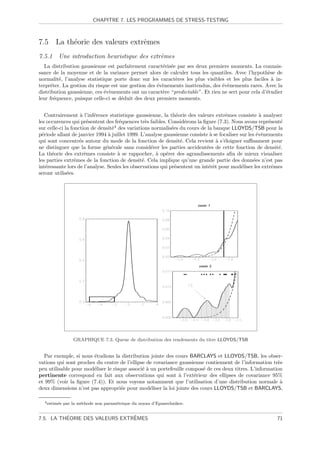 CHAPITRE 7. LES PROGRAMMES DE STRESS-TESTING



7.5 La th´orie des valeurs extrˆmes
         e                     e
7.5.1 Une introduction heuristique des extrˆmes
                                           e
   La distribution gaussienne est parfaitement caract´ris´e par ses deux premiers moments. La connais-
                                                      e e
sance de la moyenne et de la variance permet alors de calculer tous les quantiles. Avec l’hypoth`se de
                                                                                                     e
normalit´, l’analyse statistique porte donc sur les caract`res les plus visibles et les plus faciles ` in-
          e                                                e                                           a
terpr´ter. La gestion du risque est une gestion des ´v`nements inattendus, des ´v`nements rares. Avec la
      e                                             e e                         e e
distribution gaussienne, ces ´v`nements ont un caract`re “predictable”. Et rien ne sert pour cela d’´tudier
                             e e                      e                                             e
leur fr´quence, puisque celle-ci se d´duit des deux premiers moments.
        e                            e


    Contrairement ` l’inf´rence statistique gaussienne, la th´orie des valeurs extrˆmes consiste ` analyser
                    a     e                                     e                    e               a
les occurences qui pr´sentent des fr´quences tr`s faibles. Consid´rons la ﬁgure (7.3). Nous avons repr´sent´
                       e             e            e                 e                                    e    e
sur celle-ci la fonction de densit´4 des variations normalis´es du cours de la banque LLOYDS/TSB pour la
                                  e                          e
p´riode allant de janvier 1994 ` juillet 1999. L’analyse gaussienne consiste ` se focaliser sur les ´v`nements
  e                             a                                             a                     e e
qui sont concentr´s autour du mode de la fonction de densit´. Cela revient ` s’´loigner suﬃsament pour
                    e                                             e             a e
ne distinguer que la forme g´n´rale sans consid´rer les parties accident´es de cette fonction de densit´.
                               e e                  e                       e                                e
La th´orie des extrˆmes consiste ` se rappocher, ` op´rer des agrandissements aﬁn de mieux visualiser
      e               e              a                a e
les parties extrˆmes de la fonction de densit´. Cela implique qu’une grande partie des donn´es n’est pas
                  e                             e                                                 e
int´ressante lors de l’analyse. Seules les observations qui pr´sentent un int´rˆt pour mod´liser les extrˆmes
    e                                                          e             ee              e             e
seront utilis´es.
              e




                  GRAPHIQUE 7.3. Queue de distribution des rendements du titre LLOYDS/TSB


  Par exemple, si nous ´tudions la distribution jointe des cours BARCLAYS et LLOYDS/TSB, les obser-
                        e
vations qui sont proches du centre de l’ellipse de covariance gaussienne contiennent de l’information tr`s
                                                                                                         e
peu utilisable pour mod´liser le risque associ´ ` un portefeuille compos´ de ces deux titres. L’information
                        e                     ea                        e
pertinente correspond en fait aux observations qui sont ` l’ext´rieur des ellipses de covariance 95%
                                                              a      e
et 99% (voir la ﬁgure (7.4)). Et nous voyons notamment que l’utilisation d’une distribution normale `     a
deux dimensions n’est pas appropri´e pour mod´liser la loi jointe des cours LLOYDS/TSB et BARCLAYS,
                                     e            e

  4 estim´e
         e    par la m´thode non param´trique du noyau d’Epanechnikov.
                      e               e


          ´                     ˆ
7.5. LA THEORIE DES VALEURS EXTREMES                                                                        71
 