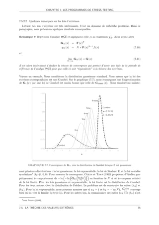 CHAPITRE 7. LES PROGRAMMES DE STRESS-TESTING



7.5.2.2        Quelques remarques sur les lois d’extrˆmes
                                                     e
  L’´tude des lois d’extrˆme est tr`s int´ressante. C’est un domaine de recherche proliﬁque. Dans ce
    e                    e         e     e
paragraphe, nous pr´sentons quelques r´sultats remarquables.
                    e                  e

Remarque 9 Reprenons l’analyse WCS et appliquons celle-ci au maximum χ+ . Nous avons alors
                                                                      N

                                                               N
                                         GN (x) =      F (x)
                                                                   N −1
                                          gN (x) =     N × F (x)          f (x)                          (7.10)

et

                                                lim GN (x) = G (x)                                       (7.11)
                                               N →∞

Il est alors int´ressant d’´tudier la vitesse de convergence qui permet d’avoir une id´e de la p´riode de
                e          e                                                           e        e
r´f´rence de l’analyse WCS pour que celle-ci soit “´quivalente” ` la th´orie des extrˆmes.
 ee                                                  e           a     e             e

Voyons un exemple. Nous consid´rons la distribution gaussienne standard. Nous savons que la loi des
                                e
extrˆmes correspondante est une Gumbel. Sur le graphique (7.7), nous remarquons que l’approximation
    e
de G1 (x) par une loi de Gumbel est moins bonne que celle de G10000 (x). Nous consid´rons mainte-
                                                                                       e




              GRAPHIQUE 7.7. Convergence de GN vers la distribution de Gumbel lorsque F est gaussienne

nant plusieurs distributions : la loi gaussienne, la loi exponentielle, la loi de Student T4 et la loi α-stable
sym´trique5 S0.7 (1, 0, 0). Pour mesurer la convergence, Coles et Tawn [1999] proposent d’´tudier gra-
    e                                                                                             e
                                                      x−bN
phiquement le comportement de − ln − ln GN              aN      en fonction de N et de le comparer celui-ci
de la loi limite. Pour les lois gaussienne et exponentielle, la loi limite est la distribution de Gumbel.
Pour les deux autres, c’est la distribution de Fr´chet. Le probl`me est de construire les suites (aN ) et
                                                    e              e
                                                                                             χ+ −b
(bN ). Pour la loi exponentielle, nous pouvons montrer que si aN = 1 et bN = − ln (N ), NaN N converge
bien en loi vers la famille de type III. Pour les autres lois, la connaissance des suites (aN ) et (bN ) n’est

     5 voir   Nolan [1999].


          ´                     ˆ
7.5. LA THEORIE DES VALEURS EXTREMES                                                                        75
 