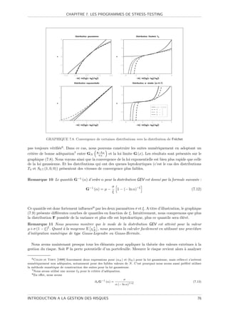 CHAPITRE 7. LES PROGRAMMES DE STRESS-TESTING




            GRAPHIQUE 7.8. Convergence de certaines distributions vers la distribution de Fr´chet
                                                                                            e

pas toujours v´riﬁ´e6 . Dans ce cas, nous pouvons construire les suites num´riquement en adoptant un
                 e e                                                           e
crit`re de bonne ad´quation7 entre GN x−bN et la loi limite G (x). Les r´sultats sont pr´sent´s sur le
    e                 e                       aN                             e                e     e
graphique (7.8). Nous voyons ainsi que la convergence de la loi exponentielle est bien plus rapide que celle
de la loi gaussienne. Et les distributions qui ont des queues leptokurtiques (c’est le cas des distributions
T4 et S0.7 (1, 0, 0)) pr´sentent des vitesses de convergence plus faibles.
                        e

Remarque 10 Le quantile G−1 (α) d’ordre α pour la distribution GEV est donn´ par la formule suivante :
                                                                           e
                                                          σ              −ξ
                                        G−1 (α) = µ −       1 − (− ln α)                                          (7.12)
                                                          ξ



Ce quantile est donc fortement inﬂuenc´8 par les deux param`tres σ et ξ. A titre d’illustration, le graphique
                                       e                      e
(7.9) pr´sente diﬀ´rentes courbes de quantiles en fonction de ξ. Intuitivement, nous comprenons que plus
         e        e
la distribution F poss`de de la variance et plus elle est leptokurtique, plus ce quantile sera ´l´v´.
                       e                                                                        ee e
Remarque 11 Nous pouvons montrer que le mode de la distribution GEV est atteint pour la valeur
             ξ
µ+σ (1 − ξ) . Quant ` la moyenne E χ+ , nous pouvons la calculer facilement en utilisant une proc´dure
                     a                N                                                          e
d’int´gration num´rique de type Gauss-Legendre ou Gauss-Hermite.
     e           e

  Nous avons maintenant presque tous les ´l´ments pour appliquer la th´orie des valeurs extrˆmes ` la
                                             ee                             e                      e    a
gestion du risque. Soit P la perte potentielle d’un portefeuille. Mesurer le risque revient alors ` analyser
                                                                                                  a

   6 Coles et Tawn [1999] fournissent deux expressions pour (a ) et (b ) pour la loi gaussienne, mais celles-ci s’av`rent
                                                                                                                    e
                                                                N       N
num´riquement non ad´quates, notamment pour des faibles valeurs de N . C’est pourquoi nous avons aussi pr´f´r´ utiliser
     e                  e                                                                                   ee e
la m´thode num´rique de construction des suites pour la loi gaussienne.
     e          e
   7 Nous avons utilis´ une norme
                      e           2 pour le crit`re d’ad´quation.
                                                e       e
   8 En eﬀet, nous avons

                                                                   σ
                                               ∂α G−1 (α) =                                                        (7.13)
                                                             α (− ln α)1+ξ



INTRODUCTION A LA GESTION DES RISQUES                                                                                 76
 