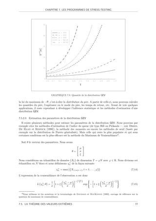 CHAPITRE 7. LES PROGRAMMES DE STRESS-TESTING




                               GRAPHIQUE 7.9. Quantile de la distribution GEV

la loi du maximum de −P, c’est-`-dire la distribution du pire. A partir de celle-ci, nous pouvons calculer
                                  a
les quantiles du pire, l’esp´rance ou le mode du pire, les temps de retour, etc. Avant de voir quelques
                            e
applications, il reste cependant ` d´velopper l’inf´rence statistique et les m´thodes d’estimation d’une
                                  a e              e                          e
distribution GEV.

7.5.2.3    Estimation des param`tres de la distribution GEV
                               e
  Il existe plusieurs m´thodes pour estimer les param`tres de la distribution GEV. Nous pouvons par
                        e                              e
exemple citer les m´thodes d’estimation de l’indice de queue (de type Hill ou Pickands — voir Drees,
                    e
De Haan et Resnick [1998]), la m´thode des moments ou encore les m´thodes de seuil (bas´e par
                                      e                                    e                    e
exemple sur la distribution de Pareto g´n´ralis´e). Mais celle qui reste la plus populaire et qui sous
                                          e e     e
certaines conditions est la plus eﬃcace est la m´thode du Maximum de Vraisemblance9 .
                                                e

  Soit θ le vecteur des param`tres. Nous avons
                             e
                                                         
                                                        µ
                                                    θ= σ 
                                                        ξ

Nous consid´rons un ´chantillon de donn´es {Xt } de dimension T = ϕN avec ϕ ∈ R. Nous divisons cet
             e       e                  e
´chantillon en N blocs et nous d´ﬁnissons χ+ de la fa¸on suivante
e                               e          n         c

                                    χ+ = max
                                     n             X1+n(t−1) , t = 1, . . . , ϕ                               (7.14)

L’expression de la vraisemblance de l’observation n est donc

                                                       −( 1+ξ )                               1
                                                                                             −ξ
                                1          χ+ − µ
                                            n
                                                           ξ
                                                                                  χ+ − µ
                                                                                   n
                 L   χ+ ; θ
                      n       =   1+ξ                             exp − 1 + ξ                                 (7.15)
                                σ             σ                                      σ

  9 Nous  utilisons ici les notations et la terminologie de Davidson et MacKinnon [1993], ouvrage de r´f´rence sur la
                                                                                                      ee
question du maximum de vraisemblance.


          ´                     ˆ
7.5. LA THEORIE DES VALEURS EXTREMES                                                                              77
 