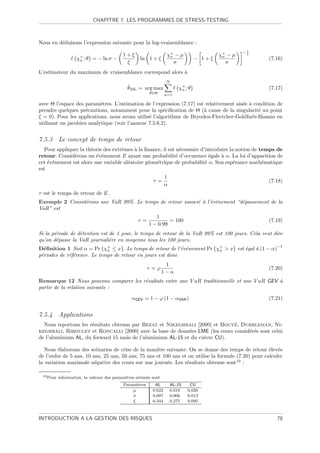 CHAPITRE 7. LES PROGRAMMES DE STRESS-TESTING



Nous en d´duisons l’expression suivante pour la log-vraisemblance :
         e
                                                                                                    1
                                                                                                   −ξ
                                           1+ξ                    χ+ − µ
                                                                   n                      χ+ − µ
                                                                                           n
                    χ+ ; θ = − ln σ −
                     n                              ln 1 + ξ                      − 1+ξ                 (7.16)
                                            ξ                        σ                       σ
L’estimateur du maximum de vraisemblance correspond alors `
                                                          a
                                                                  N
                                             ˆML = arg max
                                             θ                           χ+ ; θ                         (7.17)
                                                                          n
                                                        θ∈Θ       n=1

avec Θ l’espace des param`tres. L’estimation de l’expression (7.17) est relativement ais´e ` condition de
                           e                                                            e a
prendre quelques pr´cautions, notamment pour la sp´ciﬁcation de Θ (` cause de la singularit´ au point
                     e                                 e               a                       e
ξ = 0). Pour les applications, nous avons utilis´ l’algorithme de Bryoden-Flectcher-Goldfarb-Shanno en
                                                e
utilisant un jacobien analytique (voir l’annexe 7.5.6.2).


7.5.3 Le concept de temps de retour
  Pour appliquer la th´orie des extrˆmes ` la ﬁnance, il est n´cessaire d’introduire la notion de temps de
                      e             e     a                    e
retour. Consid´rons un ´v´nement E ayant une probabilit´ d’occurence ´gale ` α. La loi d’apparition de
               e         e e                                 e              e    a
cet ´v´nement est alors une variable al´atoire g´om´trique de probabilit´ α. Son esp´rance math´matique
    e e                                e        e e                       e            e           e
est
                                                                  1
                                                          τ=                                            (7.18)
                                                                  α
τ est le temps de retour de E.
Exemple 2 Consid´rons une VaR 99%. Le temps de retour associ´ ` l’´v´nement “d´passement de la
                e                                           e a e e           e
VaR” est
                                                           1
                                                   τ=            = 100                                  (7.19)
                                                        1 − 0.99
Si la p´riode de d´tention est de 1 jour, le temps de retour de la VaR 99% est 100 jours. Cela veut dire
       e          e
qu’on d´passe la VaR journali`re en moyenne tous les 100 jours.
        e                      e
                                                                                                           −1
D´ﬁnition 1 Soit α = Pr {χ+ ≤ x}. Le temps de retour de l’´v´nement Pr {χ+  x} est ´gal ` (1 − α)
  e                          n                              e e          n          e    a
p´riodes de r´f´rence. Le temps de retour en jours est donc
 e           ee
                                                                  1
                                                        τ =ϕ                                            (7.20)
                                                                 1−α
Remarque 12 Nous pouvons comparer les r´sultats entre une V aR traditionnelle et une V aR GEV `
                                       e                                                      a
partir de la relation suivante :

                                               αGEV = 1 − ϕ (1 − αVAR )                                 (7.21)


7.5.4 Applications
                                                                             ´
  Nous reportons les r´sultats obtenus par Bezat et Nikeghbali [2000] et Bouye, Durrleman, Ni-
                      e
keghbali, Riboulet et Roncalli [2000] avec la base de donn´es LME (les cours consid´r´s sont celui
                                                             e                     ee
de l’aluminium AL, du forward 15 mois de l’aluminium AL-15 et du cuivre CU).

   Nous ´laborons des sc´narios de crise de la mani`re suivante. On se donne des temps de retour ´lev´s
         e                e                          e                                                e e
de l’ordre de 5 ans, 10 ans, 25 ans, 50 ans, 75 ans et 100 ans et on utilise la formule (7.20) pour calculer
la variation maximale n´gative des cours sur une journ´e. Les r´sultats obtenus sont10 :
                         e                               e       e

 10 Pour   information, la valeurs des param`tres estim´s sont
                                            e          e
                                           Param`tres
                                                 e         AL         AL-15    CU
                                               µ          0.022       0.018   0.028
                                               σ          0.007       0.006   0.013
                                               ξ          0.344       0.275   0.095



INTRODUCTION A LA GESTION DES RISQUES                                                                      78
 