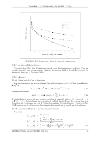 CHAPITRE 7. LES PROGRAMMES DE STRESS-TESTING




                  GRAPHIQUE 7.11. Relation entre l’´chelle de risque et le temps de retour
                                                   e

7.5.5 Le cas multidimensionnel
  Cette partie fera l’objet d’un d´veloppement dans le cours “Gestion des risques multiples”. Pour une
                                  e
                                                                                  ´
premi`re approche, vous pouvez consulter Bezat et Nikeghbali [2000] et Bouye, Durrleman, Ni-
     e
keghbali, Riboulet et Roncalli [2000].

7.5.6 Annexes
7.5.6.1   Forme g´n´rale d’une loi d’extrˆmes
                 e e                     e
  Nous pouvons montrer que la forme g´n´rale d’une loi d’extrˆmes est exp (h (x)). Nous avons GN (x) =
                                     e e                     e
     N
F (x) et
                                            N                          N −1
                           dGN (x) = F (x) ln F (x) dN + N F (x)              f (x) dx             (7.22)
Nous en d´duisons que
         e
                                                               f (x)
                             d ln GN (x) = ln F (x) dN + N           dx := hN (x)                  (7.23)
                                                               F (x)
Il est alors facile de montrer que sous certaines conditions de r´gularit´, hN (x) = h (x) lorsque N −→ ∞
                                                                 e       e
et F (x) −→ 1− . En introduisant une contrainte de stabilit´ (la distribution des extrema d’un sous-
                                                                 e
´chantillon doit ˆtre la mˆme que celle de l’´chantillon original), Boulier, Brabant, Dalaud et Dieu
e                  e       e                  e
[1997] montrent que h est la solution d’une ´quation fonctionnelle qui ne poss`de que trois solutions.
                                              e                                  e

7.5.6.2   Jacobien analytique de la fonction de log-vraisemblance
  Nous avons
                                                    1
                                        1 + ξ − ω− ξ
                     ∂µ    χ+ ; θ
                            n       =
                                             σω
                                                         1
                                         (1 + ξ) − ω − ξ (χ+ − µ) − σω
                                                           n
                     ∂σ    χ+ ; θ
                            n       =
                                                         σ2 ω
                                                1       1          (χ+ − µ)        (χ+ − µ)
                     ∂ξ    χ+ ; θ
                            n       =    1 − ω− ξ         2 ln ω −
                                                                     n
                                                                               −     n
                                                                                                   (7.24)
                                                        ξ            ξσω              σω

INTRODUCTION A LA GESTION DES RISQUES                                                                 80
 