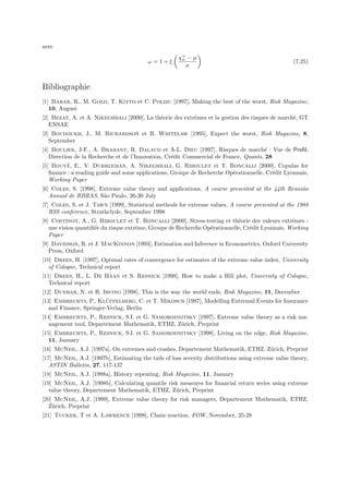 avec
                                                      χ+ − µ
                                                       n
                                          ω =1+ξ                                                    (7.25)
                                                         σ


Bibliographie
[1] Bahar, R., M. Gold, T. Kitto et C. Polizu [1997], Making the best of the worst, Risk Magazine,
   10, August
[2] Bezat, A. et A. Nikeghbali [2000], La th´orie des extrˆmes et la gestion des risques de march´, GT
                                            e             e                                      e
   ENSAE
[3] Boudoukh, J., M. Richardson et R. Whitelaw [1995], Expect the worst, Risk Magazine, 8,
   September
[4] Boulier, J-F., A. Brabant, R. Dalaud et A-L. Dieu [1997]. Risques de march´ : Vue de Proﬁl,
                                                                                      e
   Direction de la Recherche et de l’Innovation, Cr´dit Commercial de France, Quants, 28
                                                   e
          ´
[5] Bouye, E., V. Durrleman, A. Nikeghbali, G. Riboulet et T. Roncalli [2000], Copulas for
   ﬁnance : a reading guide and some applications, Groupe de Recherche Op´rationnelle, Cr´dit Lyonnais,
                                                                          e              e
   Working Paper
[6] Coles, S. [1998], Extreme value theory and applications, A course presented at the 44th Reuni˜o
                                                                                                 a
   Annual de RBRAS, S˜o Paulo, 26-30 July
                       a
[7] Coles, S. et J. Tawn [1999], Statistical methods for extreme values, A course presented at the 1988
   RSS conference, Strathclyde, September 1998
[8] Costinot, A., G. Riboulet et T. Roncalli [2000], Stress-testing et th´orie des valeurs extrˆmes :
                                                                            e                    e
   une vision quantiﬁ´e du risque extrˆme, Groupe de Recherche Op´rationnelle, Cr´dit Lyonnais, Working
                     e                e                          e               e
   Paper
[9] Davidson, R. et J. MacKinnon [1993], Estimation and Inference in Econometrics, Oxford University
   Press, Oxford
[10] Drees, H. [1997], Optimal rates of convergence for estimates of the extreme value index, University
   of Cologne, Technical report
[11] Drees, H., L. De Haan et S. Resnick [1998], How to make a Hill plot, University of Cologne,
   Technical report
[12] Dunbar, N. et R. Irving [1998], This is the way the world ends, Risk Magazine, 11, December
                         ¨
[13] Embrechts, P., Kluppelberg, C. et T. Mikosch [1997], Modelling Extremal Events for Insurance
   and Finance, Springer-Verlag, Berlin
[14] Embrechts, P., Resnick, S.I. et G. Samorodnitsky [1997], Extreme value theory as a risk ma-
   nagement tool, Departement Mathematik, ETHZ, Z¨rich, Preprint
                                                 u
[15] Embrechts, P., Resnick, S.I. et G. Samorodnitsky [1998], Living on the edge, Risk Magazine,
   11, January
[16] McNeil, A.J. [1997a], On extremes and crashes, Departement Mathematik, ETHZ, Z¨rich, Preprint
                                                                                   u
[17] McNeil, A.J. [1997b], Estimating the tails of loss severity distributions using extreme value theory,
   ASTIN Bulletin, 27, 117-137
[18] McNeil, A.J. [1998a], History repeating, Risk Magazine, 11, January
[19] McNeil, A.J. [1998b], Calculating quantile risk measures for ﬁnancial return series using extreme
   value theory, Departement Mathematik, ETHZ, Z¨rich, Preprint
                                                   u
[20] McNeil, A.J. [1999], Extreme value theory for risk managers, Departement Mathematik, ETHZ,
   Z¨rich, Preprint
    u
[21] Tucker, T et A. Lawrence [1998], Chain reaction, FOW, November, 25-28
 