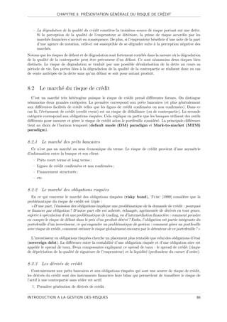 ´           ´ ´                    ´
                  CHAPITRE 8. PRESENTATION GENERALE DU RISQUE DE CREDIT



   – La d´gradation de la qualit´ du cr´dit constitue la troisi`me source de risque portant sur une dette.
          e                     e      e                       e
     Si la perception de la qualit´ de l’emprunteur se d´t´riore, la prime de risque accord´e par les
                                   e                        ee                                  e
     march´s ﬁnanciers s’accroˆ en cons´quence. De plus, si l’emprunteur b´n´ﬁcie d’une note de la part
            e                  ıt        e                                   e e
     d’une agence de notation, celle-ci est susceptible de se d´grader suite ` la perception n´gative des
                                                                 e           a                 e
     march´s.
            e
Notons que les risques de d´faut et de d´gradation sont fortement corr´l´s dans la mesure o` la d´gradation
                            e            e                             ee                   u    e
de la qualit´ de la contrepartie peut ˆtre pr´curseur d’un d´faut. Ce sont n´anmoins deux risques bien
            e                           e     e               e                e
distincts. Le risque de d´gradation se traduit par une possible d´valorisation de la dette au cours sa
                          e                                          e
p´riode de vie. Les pertes li´es ` la d´gradation de la qualit´ de la contrepartie se r´alisent donc en cas
 e                            e a      e                      e                        e
de vente anticip´e de la dette sans qu’un d´faut se soit pour autant produit.
                 e                          e



8.2 Le march´ du risque de cr´dit
            e                e
    C’est un march´ tr`s h´t´rog`ne puisque le risque de cr´dit prend diﬀ´rentes formes. On distingue
                  e e ee e                                     e              e
n´anmoins deux grandes cat´gories. La premi`re correspond aux prˆts bancaires (et plus g´n´ralement
  e                           e                 e                      e                        e e
aux diﬀ´rentes facilit´s de cr´dit telles que les lignes de cr´dit conﬁrm´es ou non conﬁrm´es). Dans ce
         e            e        e                              e           e                   e
cas l`, l’´v´nement de cr´dit (credit event) est un risque de d´faillance (ou de contrepartie). La seconde
       a e e             e                                       e
cat´gorie correspond aux obligations risqu´es. Cela explique en partie que les banques utilisent des outils
    e                                       e
diﬀ´rents pour mesurer et g´rer le risque de cr´dit selon le portfeuille consid´r´. La principale diﬀ´rence
     e                       e                   e                              ee                   e
tient au choix de l’horizon temporel (default mode (DM) paradigm et Mark-to-market (MTM)
paradigm).


8.2.1 Le march´ des prˆts bancaires
              e       e
   Ce n’est pas un march´ au sens ´conomique du terme. Le risque de cr´dit provient d’une asym´trie
                         e         e                                  e                       e
d’information entre la banque et son client.
   – Prˆts court terme et long terme ;
       e
   – Lignes de cr´dit conﬁrm´es et non conﬁrm´es ;
                 e          e                e
   – Financement structur´s ;
                         e
   – etc.


8.2.2 Le march´ des obligations risqu´es
              e                      e
  En ce qui concerne le march´ des obligations risqu´es (risky bond), Turc [1999] consid´re que la
                                  e                      e                                        e
probl´matique du risque de cr´dit est triple :
     e                          e
    D’une part, l’´mission des obligations implique une probl´matique de la demande de cr´dit : pourquoi
                   e                                          e                              e
se ﬁnancer par obligation ? D’autre part elle est achet´e, ´chang´e, agr´ment´e de d´riv´s en tout genre,
                                                        e e       e      e      e      e e
sujette ` sp´culation d’o` une probl´matique de trading, ou d’interm´diation ﬁnanci`re : comment prendre
        a e              u           e                               e               e
en compte le risque de d´faut dans le prix d’un produit d´riv´ ? Enﬁn, l’obligation est partie int´grante du
                         e                                 e e                                    e
portefeuille d’un investisseur, ce qui engendre un probl´matique de gestion : comment g´rer un portfeuille
                                                        e                                 e
avec risque de cr´dit, comment estimer le risque globalement encouru par le d´tenteur de ce portefeuille ?
                 e                                                            e

  L’investisseur en obligations risqu´es cherche un placement plus rentable que celui des obligations d’´tat
                                     e                                                                  e
(sovereign debt). La diﬀ´rence entre la rentabilit´ d’une obligation risqu´e et d’une obligation sˆre est
                           e                         e                       e                       u
appel´e le spread de taux. Deux composantes expliquent ce spread de taux : le spread de cr´dit (risque
     e                                                                                          e
de d´pr´ciation de la qualit´ de signature de l’emprunteur) et la liquidit´ (profondeur du carnet d’ordre).
    e e                     e                                             e


8.2.3 Les d´riv´s de cr´dit
           e e         e
   Contrairement aux prˆts bancaires et aux obligations risqu´es qui sont une source de risque de cr´dit,
                         e                                    e                                      e
les d´riv´s du cr´dit sont des instruments ﬁnanciers hors bilan qui permettent de transf´rer le risque de
     e e         e                                                                      e
l’actif ` une contrepartie sans c´der cet actif.
        a                        e
  1. Premi`re g´n´ration de d´riv´s de cr´dit
          e    e e           e e         e

INTRODUCTION A LA GESTION DES RISQUES                                                                    86
 
