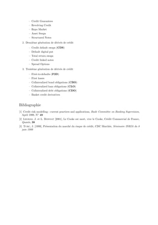 – Credit Guarantees
        – Revolving Credit
        – Repo Market
        – Asset Swaps
        – Structured Notes
  2. Deuxi`me g´n´ration de d´riv´s de cr´dit
          e    e e           e e         e
        – Credit default swaps (CDS)
        – Default digital put
        – Total return swaps
        – Credit linked notes
        – Spread Options
  3. Troisi`me g´n´ration de d´riv´s de cr´dit
           e    e e           e e         e
        – First-to-defaults (F2D)
        – First losses
        – Collateralized bond obligations (CBO)
        – Collateralized loan obligations (CLO)
        – Collateralized debt obligations (CDO)
        – Basket credit derivatives


Bibliographie
[1] Credit risk modelling : current practices and applications, Basle Committee on Banking Supervision,
   April 1999, N◦ 49
[2] Legras, J. et L. Bonnat [2001], Le Cooke est mort, vive le Cooke, Cr´dit Commercial de France,
                                                                        e
   Quants, 38
[3] Turc, J. [1999], Pr´sentation du march´ du risque de cr´dit, CDC March´s, S´minaire INRIA du 8
                       e                  e                e              e    e
   juin 1999
 