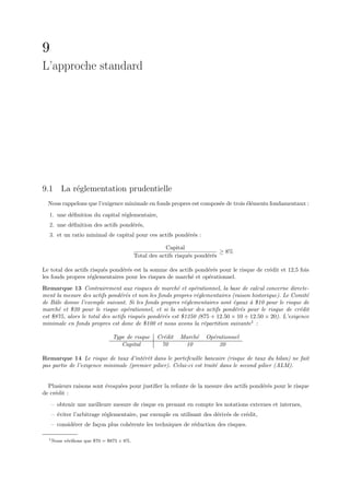 9
L’approche standard




9.1 La r´glementation prudentielle
        e
  Nous rappelons que l’exigence minimale en fonds propres est compos´e de trois ´l´ments fondamentaux :
                                                                    e           ee
  1. une d´ﬁnition du capital r´glementaire,
          e                    e
  2. une d´ﬁnition des actifs pond´r´s,
          e                       ee
  3. et un ratio minimal de capital pour ces actifs pond´r´s :
                                                        ee

                                                       Capital
                                                                             ≥ 8%
                                           Total des actifs risqu´s pond´r´s
                                                                 e      ee

Le total des actifs risqu´s pond´r´s est la somme des actifs pond´r´s pour le risque de cr´dit et 12,5 fois
                         e      ee                               ee                       e
les fonds propres r´glementaires pour les risques de march´ et op´rationnel.
                    e                                      e     e
Remarque 13 Contrairement aux risques de march´ et op´rationnel, la base de calcul concerne directe-
                                                       e      e
ment la mesure des actifs pond´r´s et non les fonds propres r´glementaires (raison historique). Le Comit´
                                e e                            e                                         e
de Bˆle donne l’exemple suivant. Si les fonds propres r´glementaires sont ´gaux ` $10 pour le risque de
     a                                                    e                  e     a
march´ et $20 pour le risque op´rationnel, et si la valeur des actifs pond´r´s pour le risque de cr´dit
       e                            e                                         e e                      e
est $875, alors le total des actifs risqu´s pond´r´s est $1250 (875 + 12.50 × 10 + 12.50 × 20). L’exigence
                                         e      e e
minimale en fonds propres est donc de $100 et nous avons la r´partition suivante1 :
                                                                 e

                               Type de risque      Cr´dit
                                                     e      March´
                                                                 e    Op´rationnel
                                                                        e
                                  Capital           70       10           20

Remarque 14 Le risque de taux d’int´rˆt dans le portefeuille bancaire (risque de taux du bilan) ne fait
                                       e e
pas partie de l’exigence minimale (premier pilier). Celui-ci est trait´ dans le second pilier (ALM).
                                                                      e


  Plusieurs raisons sont ´voqu´es pour justiﬁer la refonte de la mesure des actifs pond´r´s pour le risque
                         e    e                                                        ee
de cr´dit :
     e
    – obtenir une meilleure mesure de risque en prenant en compte les notations externes et internes,
    – ´viter l’arbitrage r´glementaire, par exemple en utilisant des d´riv´s de cr´dit,
      e                   e                                           e e         e
    – consid´rer de fa¸on plus coh´rente les techniques de r´duction des risques.
            e         c           e                         e

  1 Nous   v´riﬁons que $70 = $875 × 8%.
            e
 