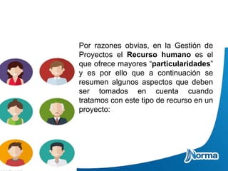 Por razones obvias, en la Gestión de
Proyectos el Recurso humano es el
que ofrece mayores “particularidades”
y es por ello que a continuación se
resumen algunos aspectos que deben
ser tomados en cuenta cuando
tratamos con este tipo de recurso en un
proyecto:
 