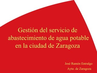 Gestión del servicio de
abastecimiento de agua potable
en la ciudad de Zaragoza
José Ramón Entralgo
Ayto. de Zaragoza
 