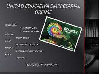 UNIDAD EDUCATIVA EMPRESARIAL
ORENSE
INTEGRANTES:
* CRISTHIAN MORA
* JOHANY CARDENAS
POFESOR:
FABIAN TORRES
CURSO:
3ro. BACH.DE TURISMO “B”
MATERIA:
GESTION Y SEVICIOS TURISTICO
FECHA:
01/08/013
EL ORO-MACHALA-ECUADOR
 