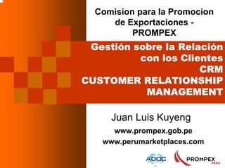 1
Comision para la Promocion
de Exportaciones -
PROMPEX
Gestión sobre la Relación
con los Clientes
CRM
CUSTOMER RELATIONSHIP
MANAGEMENT
Juan Luis Kuyeng
www.prompex.gob.pe
www.perumarketplaces.com
 