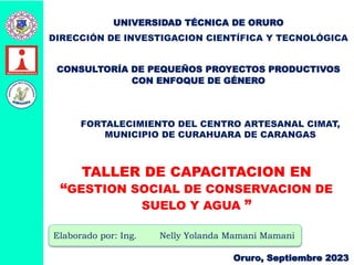 Elaborado por: Ing. Nelly Yolanda Mamani Mamani
Oruro, Septiembre 2023
UNIVERSIDAD TÉCNICA DE ORURO
DIRECCIÓN DE INVESTIGACION CIENTÍFICA Y TECNOLÓGICA
CONSULTORÍA DE PEQUEÑOS PROYECTOS PRODUCTIVOS
CON ENFOQUE DE GÉNERO
FORTALECIMIENTO DEL CENTRO ARTESANAL CIMAT,
MUNICIPIO DE CURAHUARA DE CARANGAS
TALLER DE CAPACITACION EN
“GESTION SOCIAL DE CONSERVACION DE
SUELO Y AGUA ”
 