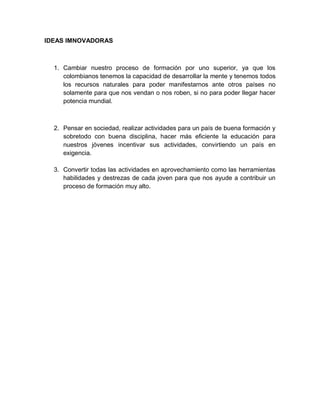 IDEAS IMNOVADORAS

1. Cambiar nuestro proceso de formación por uno superior, ya que los
colombianos tenemos la capacidad de desarrollar la mente y tenemos todos
los recursos naturales para poder manifestarnos ante otros países no
solamente para que nos vendan o nos roben, si no para poder llegar hacer
potencia mundial.

2. Pensar en sociedad, realizar actividades para un país de buena formación y
sobretodo con buena disciplina, hacer más eficiente la educación para
nuestros jóvenes incentivar sus actividades, convirtiendo un país en
exigencia.
3. Convertir todas las actividades en aprovechamiento como las herramientas
habilidades y destrezas de cada joven para que nos ayude a contribuir un
proceso de formación muy alto.

 