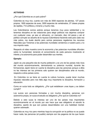 ACTIVIDAD
¿Por qué Colombia es un país pobre?
Colombia es muy rico, cuenta con más de 3500 especies de plantas, 127 peces
propios, 1800 especies de aves, 3000 especies de vertebrados, 27 clases propias
de reptiles, 712 anfibios y minería y mucho más.
Los Colombianos somos pobres porque tenemos muy poca solidaridad y no
tenemos disciplina en las votaciones para elegir políticos nos dejamos comprar
con cualquier cosa, ya sea un almuerzo, un mercado, diez mil pesos y así el
político corrupto se adueña de la riqueza Colombiana haciendo este país cada vez
más pobre, me duele decirlo pero somos perezosos regalamos los recursos
Naturales que Tenemos a las potencias mundiales vendemos a nuestro país y no
nos importa nada.
Respecto al video muestra como la economía y las potencias mundiales difunden
sobre la humanidad, teniendo el conocimiento de cada persona mostrando el
interés y la autonomía para poder desarrollar sus mentes.
Ejemplo:
Japón es una pequeña isla de mucha población y es uno de los países más ricos
del mundo económicamente, demostrando su potencia mundial, durante las
formaciones Japón tiene en cuenta la disciplina para las personas porque a ellos
no les interesa ser los primeros solo quieren ser disciplinados ante el mundo;
respecto a otros países como.
En Colombia no se tiene en cuenta la cultura humana, puede tener muchas
riquezas naturales pero nos falta algo muy importante la disciplina, formación y
educación.
Como en suiza todo es obligatorio, ¿Por qué establecen unas leyes y se deben
cumplir?
Los suizos son personas formadas y con mucha disciplina, personas con
autonomía propia, en suiza el estudio es obligatorio ¿Por qué en Colombia no?
Debido a esto suiza le interesa ser uno de los países mas importantes
económicamente en el mundo por eso hace que sea obligatorio el estudio la
disciplina, aparte de que son países desarrollados con una habilidad mental:
quieren sobresalir.
Colombia es muy rico pero mientras haya la corrupción en la política no se puede
hacer nada, las personas (el pueblo) siempre son los paganos de los que hacen

 