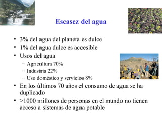 Escasez del agua
• 3% del agua del planeta es dulce
• 1% del agua dulce es accesible
• Usos del agua
– Agricultura 70%
– Industria 22%
– Uso doméstico y servicios 8%
• En los últimos 70 años el consumo de agua se ha
duplicado
• >1000 millones de personas en el mundo no tienen
acceso a sistemas de agua potable
 